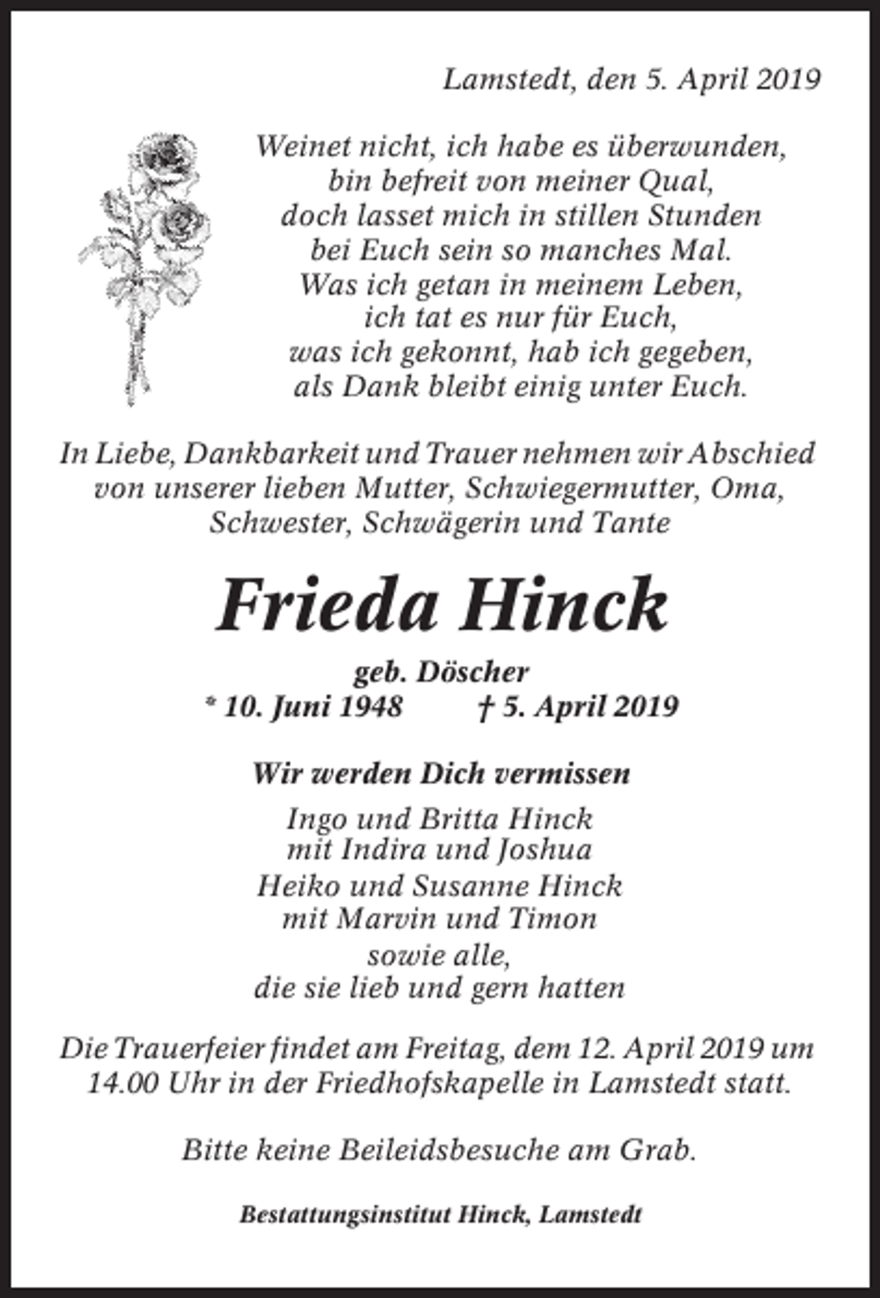 <p>Lamstedt, den 5. April 2019<br />Weinet nicht, ich habe es überwunden,<br />bin befreit von meiner Qual,<br />doch lasset mich in stillen Stunden<br />bei Euch sein so manches Mal.<br />Was ich getan in meinem Leben,<br />ich tat es nur für Euch,<br />was ich gekonnt, hab ich gegeben,<br />als Dank bleibt einig unter Euch.<br />In Liebe, Dankbarkeit und Trauer nehmen wir Abschied<br />von unserer lieben Mutter, Schwiegermutter, Oma,<br />Schwester, Schwägerin und Tante</p><p>Frieda Hinck<br />geb. Döscher<br />* 10. Juni 1948<br />† 5. April 2019<br />Wir werden Dich vermissen<br />Ingo und Britta Hinck<br />mit Indira und Joshua<br />Heiko und Susanne Hinck<br />mit Marvin und Timon<br />sowie alle,<br />die sie lieb und gern hatten<br />Die Trauerfeier findet am Freitag, dem 12. April 2019 um<br />14.00 Uhr in der Friedhofskapelle in Lamstedt statt.<br />Bitte keine Beileidsbesuche am Grab.<br />Bestattungsinstitut Hinck, Lamstedt</p>