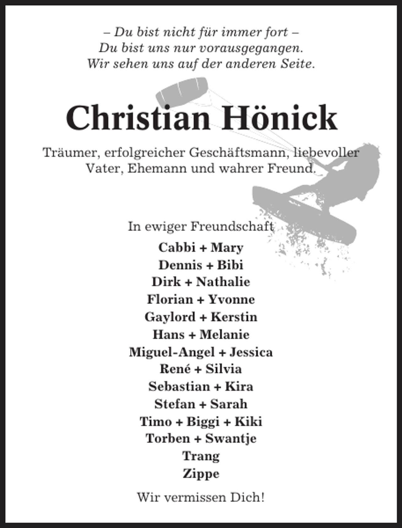 <p>– Du bist nicht für immer fort –<br />Du bist uns nur vorausgegangen.<br />Wir sehen uns auf der anderen Seite.</p><p>Christian Hönick<br />Träumer, erfolgreicher Geschäftsmann, liebevoller<br />Vater, Ehemann und wahrer Freund.</p><p>In ewiger Freundschaft<br />Cabbi + Mary<br />Dennis + Bibi<br />Dirk + Nathalie<br />Florian + Yvonne<br />Gaylord + Kerstin<br />Hans + Melanie<br />Miguel-Angel + Jessica<br />René + Silvia<br />Sebastian + Kira<br />Stefan + Sarah<br />Timo + Biggi + Kiki<br />Torben + Swantje<br />Trang<br />Zippe<br />Wir vermissen Dich!</p>