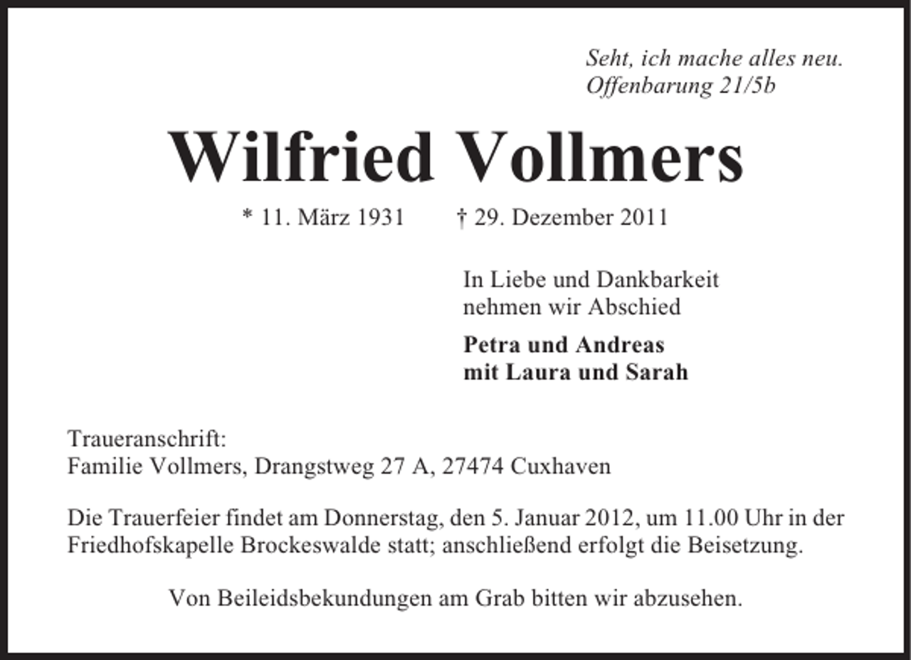 <p>Seht, ich mache alles neu.<br />Offenbarung 21/5b</p><p>Wilfried Vollmers<br />* 11. März 1931</p><p>† 29. Dezember 2011<br />In Liebe und Dankbarkeit<br />nehmen wir Abschied<br />Petra und Andreas<br />mit Laura und Sarah</p><p>Traueranschrift:<br />Familie Vollmers, Drangstweg 27 A, 27474 Cuxhaven<br />Die Trauerfeier findet am Donnerstag, den 5. Januar 2012, um 11.00 Uhr in der<br />Friedhofskapelle Brockeswalde statt; anschließend erfolgt die Beisetzung.<br />Von Beileidsbekundungen am Grab bitten wir abzusehen.</p>