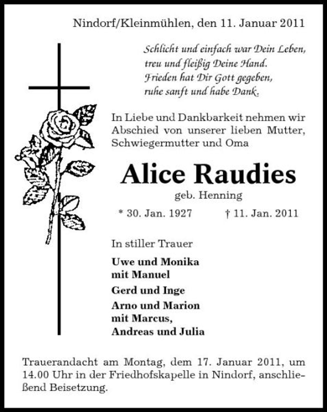 <p>Nindorf/Kleinmühlen, den 11. Januar 2011</p><p>Schlicht und einfach war Dein Leben, treu und fleißig Deine Hand. Frieden hat Dir Gott gegeben, ruhe sanft und habe Dank.<br />In Liebe und Dankbarkeit nehmen wir Abschied von unserer lieben Mutter, Schwiegermutter und Oma</p><p>Alice Raudies<br />geb. Henning * 30. Jan. 1927 In stiller Trauer Uwe und Monika mit Manuel Gerd und Inge Arno und Marion mit Marcus, Andreas und Julia Trauerandacht am Montag, dem 17. Januar 2011, um 14.00 Uhr in der Friedhofskapelle in Nindorf, anschließend Beisetzung. † 11. Jan. 2011</p>