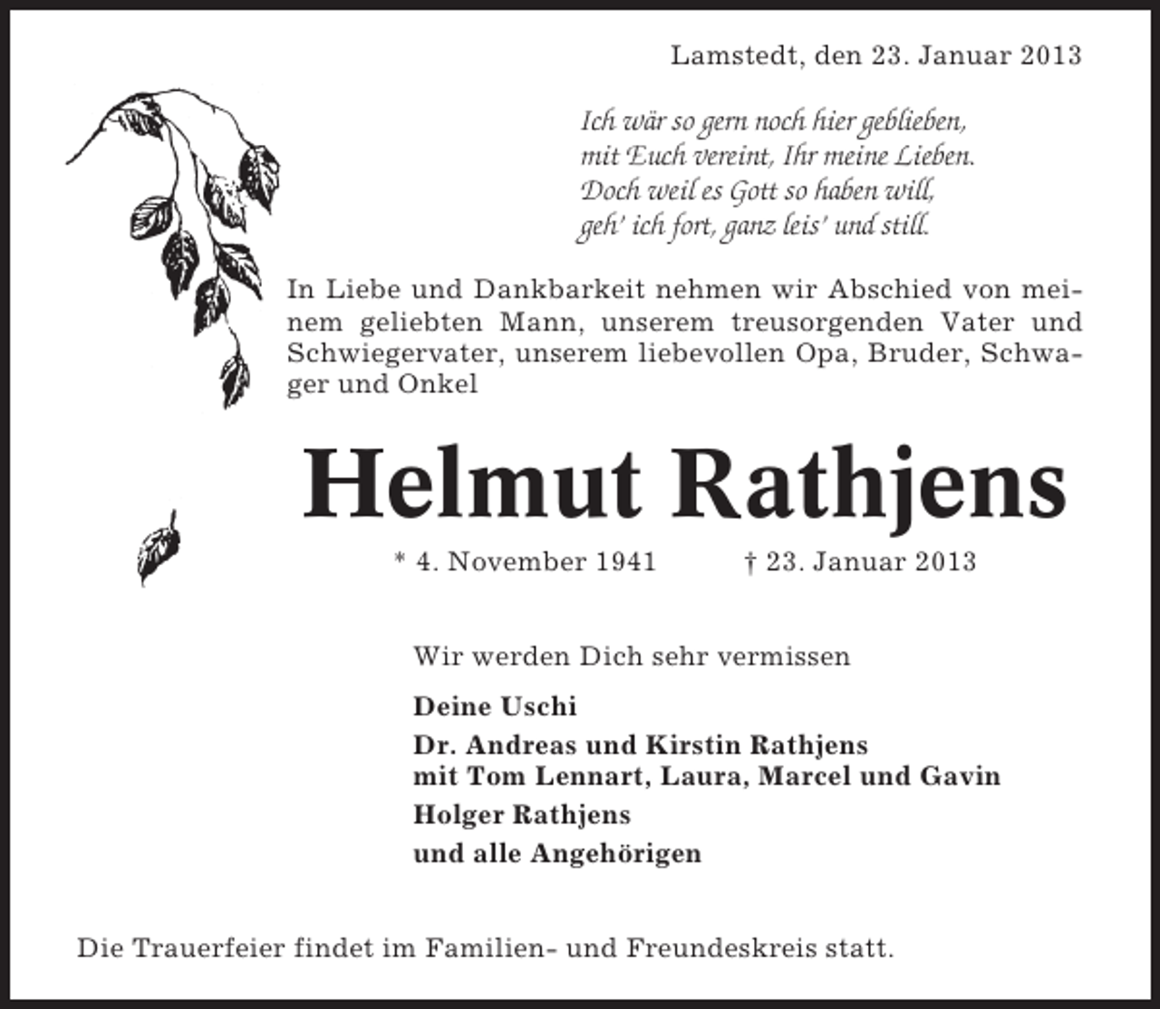 <p>Lamstedt, den 23. Januar 2013</p><p>Ich wär so gern noch hier geblieben,<br />mit Euch vereint, Ihr meine Lieben.<br />Doch weil es Gott so haben will,<br />geh’ ich fort, ganz leis’ und still.<br />In Liebe und Dankbarkeit nehmen wir Abschied von meinem geliebten Mann, unserem treusorgenden Vater und<br />Schwiegervater, unserem liebevollen Opa, Bruder, Schwager und Onkel</p><p>Helmut Rathjens<br />* 4. November 1941</p><p>† 23. Januar 2013</p><p>Wir werden Dich sehr vermissen<br />Deine Uschi<br />Dr. Andreas und Kirstin Rathjens<br />mit Tom Lennart, Laura, Marcel und Gavin<br />Holger Rathjens<br />und alle Angehörigen<br />Die Trauerfeier findet im Familien- und Freundeskreis statt.</p>