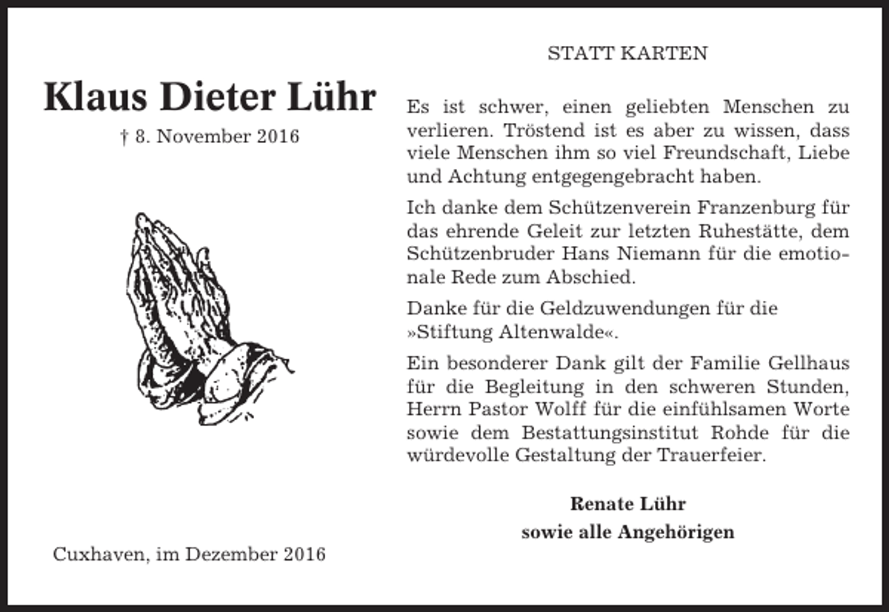 <p>STATT KARTEN</p><p>Klaus Dieter Lühr<br />† 8. November 2016</p><p>Es ist schwer, einen geliebten Menschen zu<br />verlieren. Tröstend ist es aber zu wissen, dass<br />viele Menschen ihm so viel Freundschaft, Liebe<br />und Achtung entgegengebracht haben.<br />Ich danke dem Schützenverein Franzenburg für<br />das ehrende Geleit zur letzten Ruhestätte, dem<br />Schützenbruder Hans Niemann für die emotionale Rede zum Abschied.<br />Danke für die Geldzuwendungen für die<br />»Stiftung Altenwalde«.<br />Ein besonderer Dank gilt der Familie Gellhaus<br />für die Begleitung in den schweren Stunden,<br />Herrn Pastor Wolff für die einfühlsamen Worte<br />sowie dem Bestattungsinstitut Rohde für die<br />würdevolle Gestaltung der Trauerfeier.<br />Renate Lühr<br />sowie alle Angehörigen</p><p>Cuxhaven, im Dezember 2016</p>