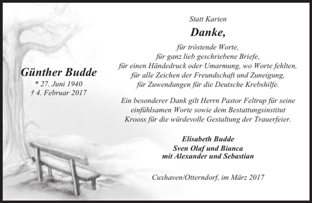 <p>Statt Karten</p><p>Danke,<br />Günther Budde<br />* 27. Juni 1940<br />† 4. Februar 2017</p><p>für tröstende Worte,<br />für ganz lieb geschriebene Briefe,<br />für einen Händedruck oder Umarmung, wo Worte fehlten,<br />für alle Zeichen der Freundschaft und Zuneigung,<br />für Zuwendungen für die Deutsche Krebshilfe.<br />Ein besonderer Dank gilt Herrn Pastor Feltrup für seine<br />einfühlsamen Worte sowie dem Bestattungsinstitut<br />Krooss für die würdevolle Gestaltung der Trauerfeier.<br />Elisabeth Budde<br />Sven Olaf und Bianca<br />mit Alexander und Sebastian<br />Cuxhaven/Otterndorf, im März 2017</p>