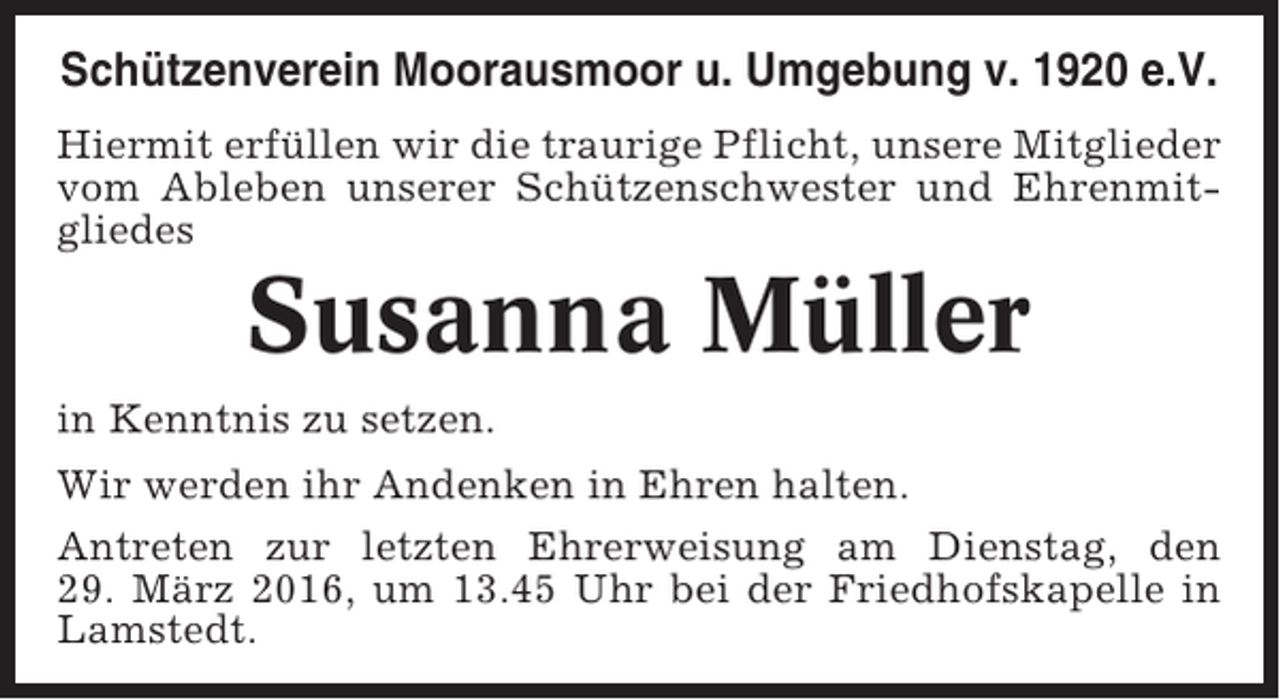 <p>Schützenverein Moorausmoor u. Umgebung v. 1920 e.V.<br />Hiermit erfüllen wir die traurige Pflicht, unsere Mitglieder<br />vom Ableben unserer Schützenschwester und Ehrenmitgliedes</p><p>Susanna Müller<br />in Kenntnis zu setzen.<br />Wir werden ihr Andenken in Ehren halten.<br />Antreten zur letzten Ehrerweisung am Dienstag, den<br />29. März 2016, um 13.45 Uhr bei der Friedhofskapelle in<br />Lamstedt.</p>