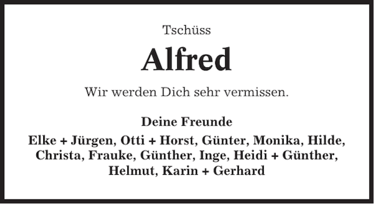 <p>Tschüss</p><p>Alfred<br />Wir werden Dich sehr vermissen.<br />Deine Freunde<br />Elke + Jürgen, Otti + Horst, Günter, Monika, Hilde,<br />Christa, Frauke, Günther, Inge, Heidi + Günther,<br />Helmut, Karin + Gerhard</p>