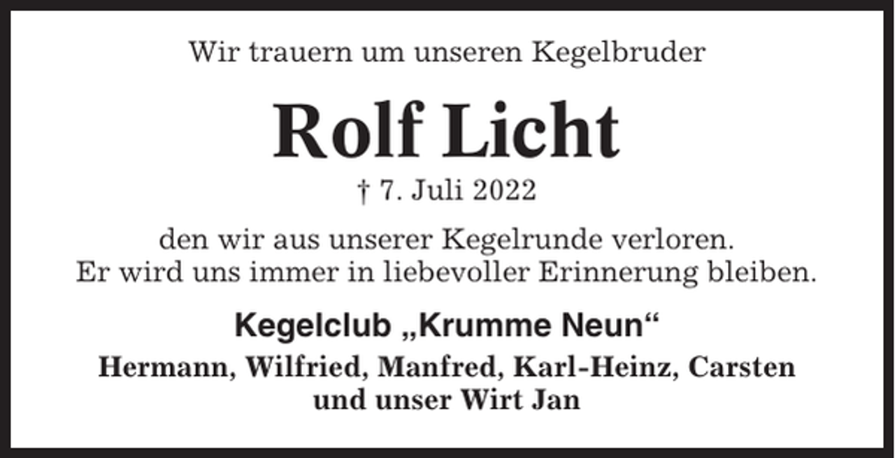 <p>Wir trauern um unseren Kegelbruder</p><p>Rolf Licht<br />† 7. Juli 2022<br />den wir aus unserer Kegelrunde verloren.<br />Er wird uns immer in liebevoller Erinnerung bleiben.</p><p>Kegelclub „Krumme Neun“<br />Hermann, Wilfried, Manfred, Karl-Heinz, Carsten<br />und unser Wirt Jan</p>