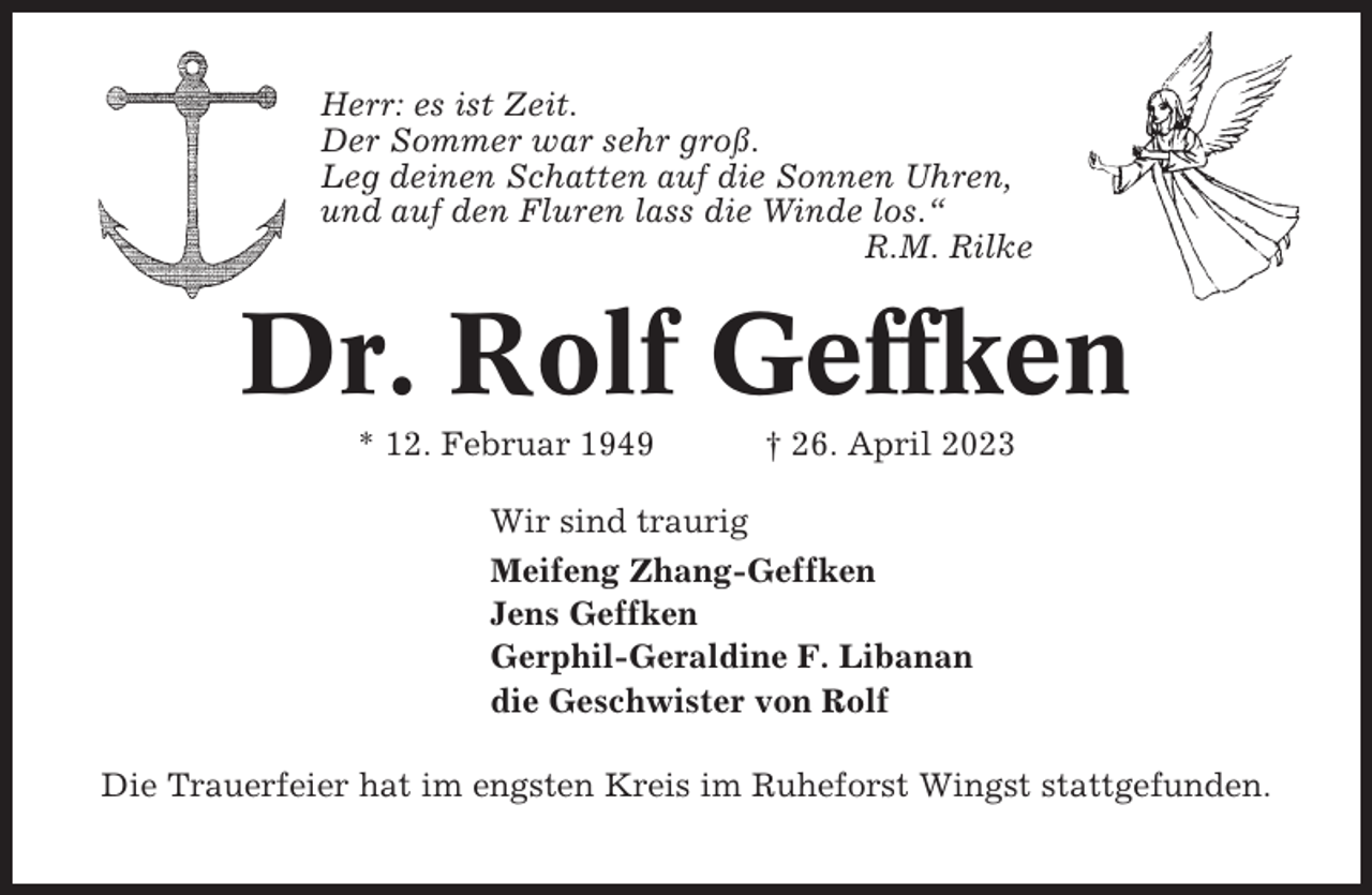 <p>Herr: es ist Zeit.<br />Der Sommer war sehr groß.<br />Leg deinen Schatten auf die Sonnen Uhren,<br />und auf den Fluren lass die Winde los.“<br />R.M. Rilke</p><p>Dr. Rolf Geffken<br />* 12. Februar 1949</p><p>† 26. April 2023</p><p>Wir sind traurig<br />Meifeng Zhang-Geffken<br />Jens Geffken<br />Gerphil-Geraldine F. Libanan<br />die Geschwister von Rolf<br />Die Trauerfeier hat im engsten Kreis im Ruheforst Wingst stattgefunden.</p>