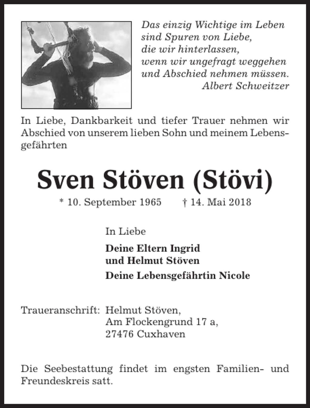 <p>Das einzig Wichtige im Leben<br />sind Spuren von Liebe,<br />die wir hinterlassen,<br />wenn wir ungefragt weggehen<br />und Abschied nehmen müssen.<br />Albert Schweitzer<br />In Liebe, Dankbarkeit und tiefer Trauer nehmen wir<br />Abschied von unserem lieben Sohn und meinem Lebensgefährten</p><p>Sven Stöven (Stövi)<br />* 10. September 1965</p><p>† 14. Mai 2018</p><p>In Liebe<br />Deine Eltern Ingrid<br />und Helmut Stöven<br />Deine Lebensgefährtin Nicole<br />Traueranschrift: Helmut Stöven,<br />Am Flockengrund 17 a,<br />27476 Cuxhaven<br />Die Seebestattung findet im engsten Familien- und<br />Freundeskreis satt.</p>