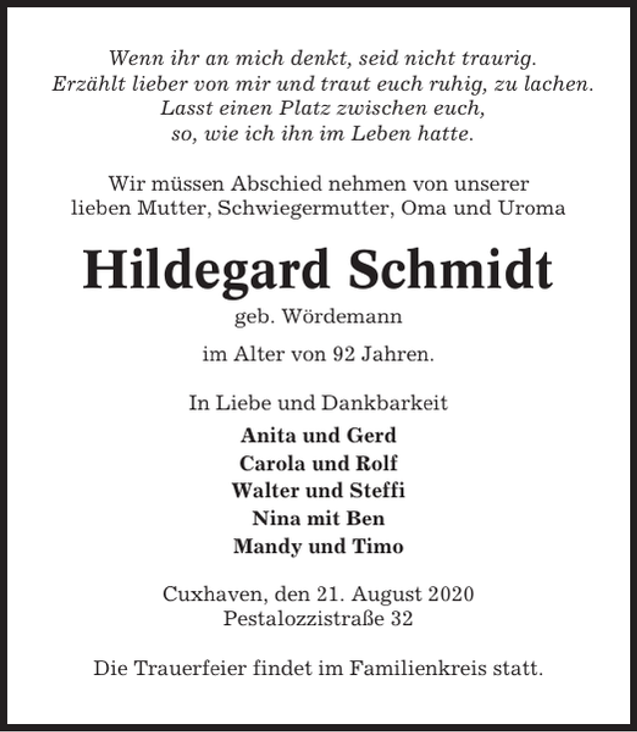<p>Wenn ihr an mich denkt, seid nicht traurig.<br />Erzählt lieber von mir und traut euch ruhig, zu lachen.<br />Lasst einen Platz zwischen euch,<br />so, wie ich ihn im Leben hatte.<br />Wir müssen Abschied nehmen von unserer<br />lieben Mutter, Schwiegermutter, Oma und Uroma</p><p>Hildegard Schmidt<br />geb. Wördemann<br />im Alter von 92 Jahren.<br />In Liebe und Dankbarkeit<br />Anita und Gerd<br />Carola und Rolf<br />Walter und Steffi<br />Nina mit Ben<br />Mandy und Timo<br />Cuxhaven, den 21. August 2020<br />Pestalozzistraße 32<br />Die Trauerfeier findet im Familienkreis statt.</p>