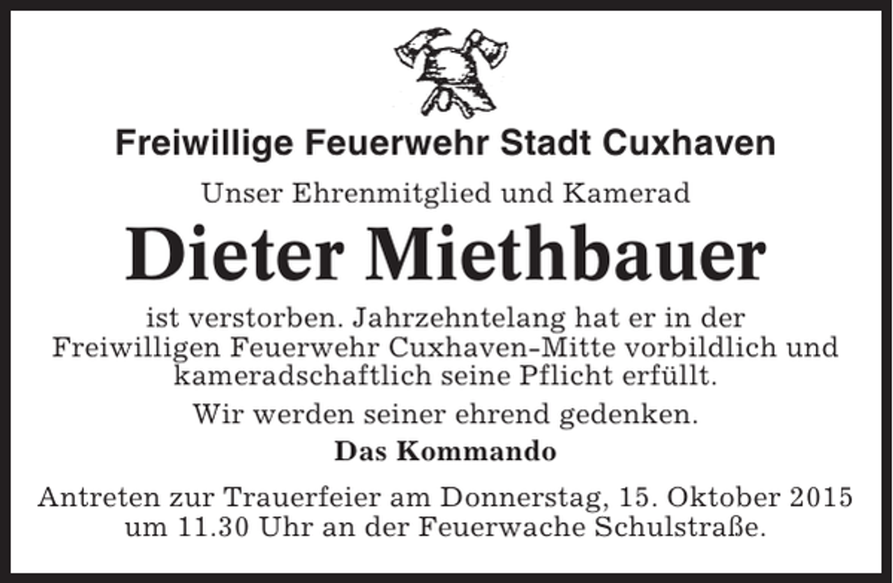 <p>Freiwillige Feuerwehr Stadt Cuxhaven<br />Unser Ehrenmitglied und Kamerad</p><p>Dieter Miethbauer<br />ist verstorben. Jahrzehntelang hat er in der<br />Freiwilligen Feuerwehr Cuxhaven-Mitte vorbildlich und<br />kameradschaftlich seine Pflicht erfüllt.<br />Wir werden seiner ehrend gedenken.<br />Das Kommando<br />Antreten zur Trauerfeier am Donnerstag, 15. Oktober 2015<br />um 11.30 Uhr an der Feuerwache Schulstraße.</p>