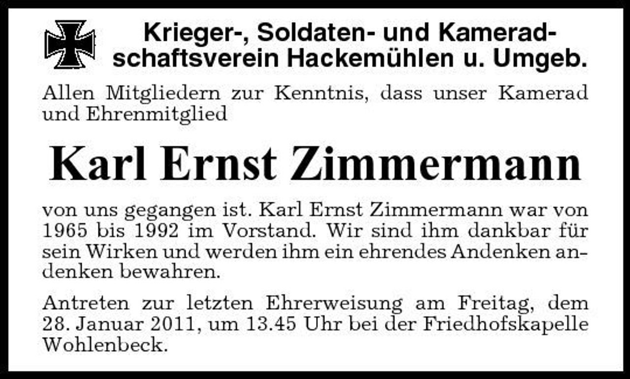 <p>Krieger-, Soldaten- und Kameradschaftsverein Hackemühlen u. Umgeb.<br />Allen Mitgliedern zur Kenntnis, dass unser Kamerad und Ehrenmitglied</p><p>Karl Ernst Zimmermann<br />von uns gegangen ist. Karl Ernst Zimmermann war von 1965 bis 1992 im Vorstand. Wir sind ihm dankbar für sein Wirken und werden ihm ein ehrendes Andenken andenken bewahren. Antreten zur letzten Ehrerweisung am Freitag, dem 28. Januar 2011, um 13.45 Uhr bei der Friedhofskapelle Wohlenbeck.</p>