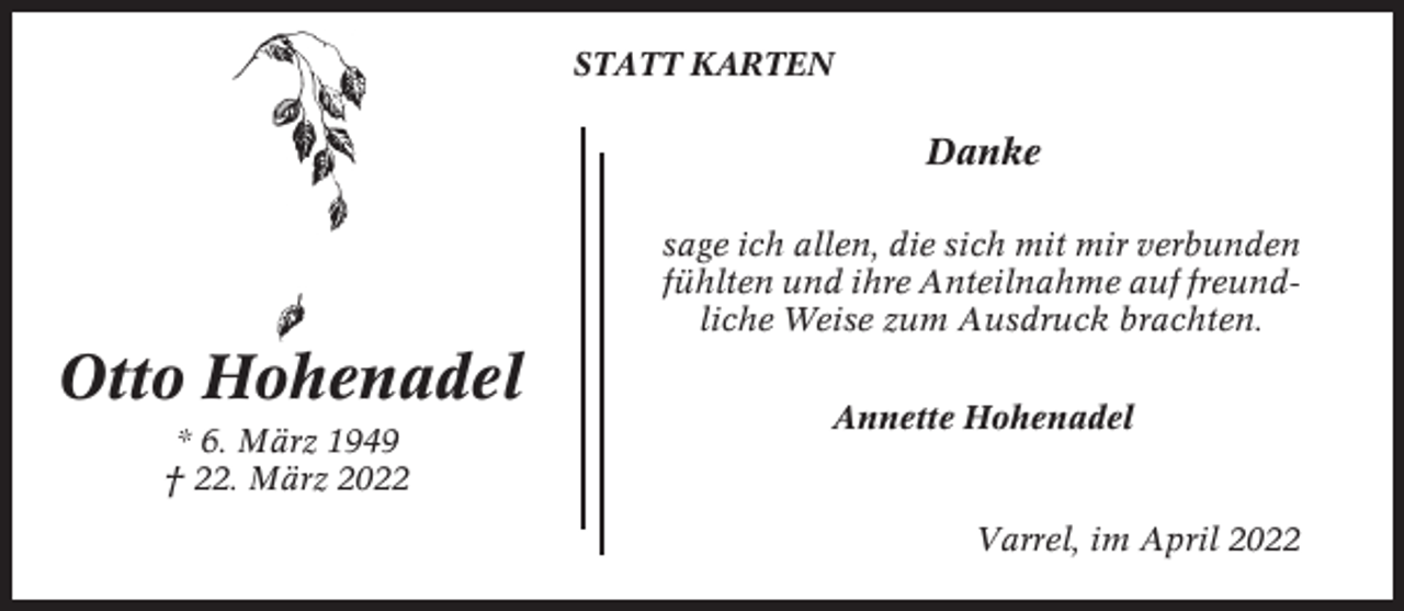 <p>STATT KARTEN</p><p>Danke<br />sage ich allen, die sich mit mir verbunden<br />fühlten und ihre Anteilnahme auf freundliche Weise zum Ausdruck brachten.</p><p>Otto Hohenadel<br />* 6. März 1949<br />† 22. März 2022</p><p>Annette Hohenadel</p><p>Varrel, im April 2022</p>