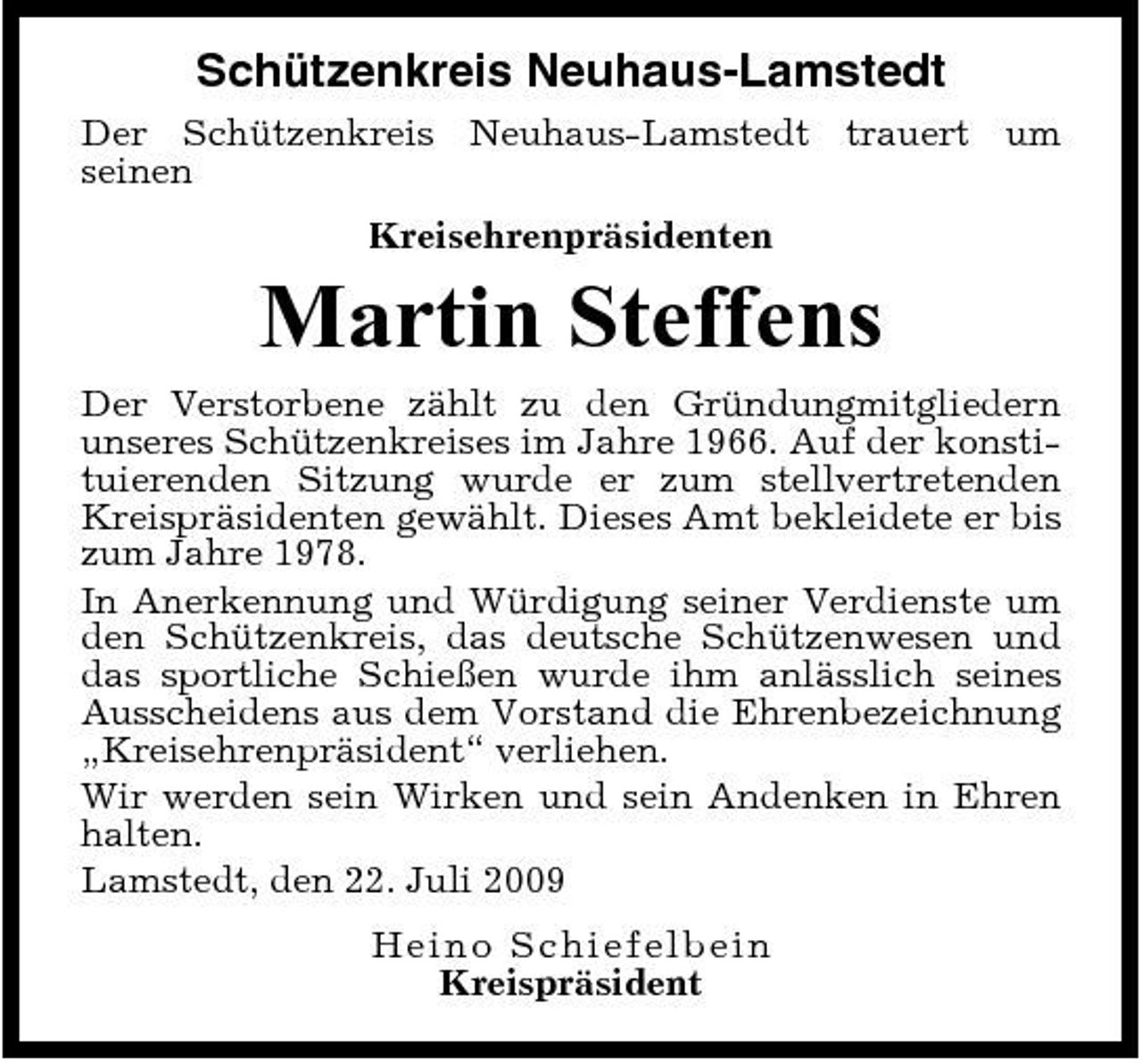 <p>Schützenkreis Neuhaus-Lamstedt<br />Der Schützenkreis Neuhaus-Lamstedt trauert um seinen Kreisehrenpräsidenten</p><p>Martin Steffens<br />Der Verstorbene zählt zu den Gründungmitgliedern unseres Schützenkreises im Jahre 1966. Auf der konstituierenden Sitzung wurde er zum stellvertretenden Kreispräsidenten gewählt. Dieses Amt bekleidete er bis zum Jahre 1978. In Anerkennung und Würdigung seiner Verdienste um den Schützenkreis, das deutsche Schützenwesen und das sportliche Schießen wurde ihm anlässlich seines Ausscheidens aus dem Vorstand die Ehrenbezeichnung „Kreisehrenpräsident“ verliehen. Wir werden sein Wirken und sein Andenken in Ehren halten. Lamstedt, den 22. Juli 2009 He in o S chi e f e l be i n Kreispräsident</p>