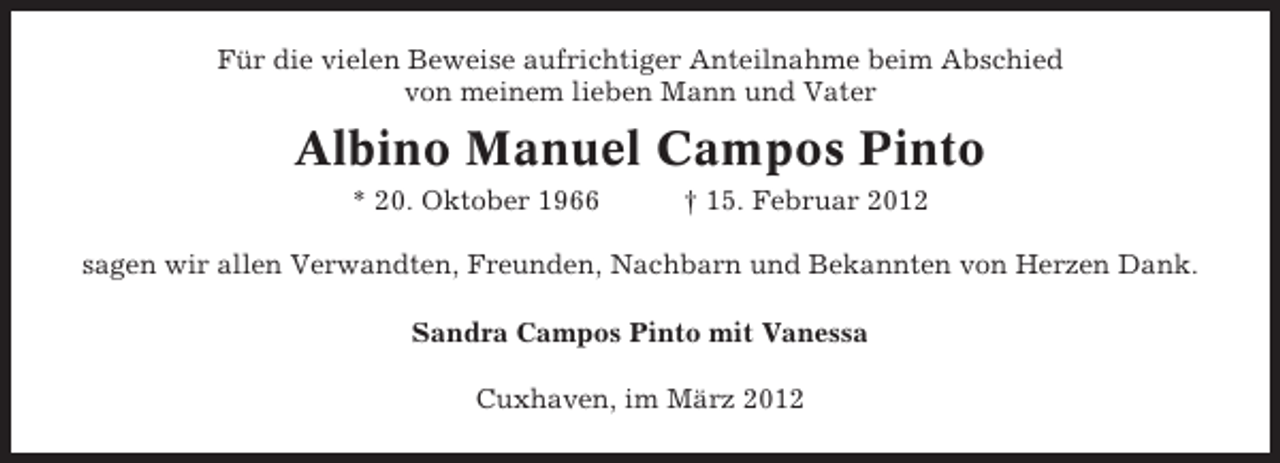 <p>Für die vielen Beweise aufrichtiger Anteilnahme beim Abschied<br />von meinem lieben Mann und Vater</p>
<p>Albino Manuel Campos Pinto<br />* 20. Oktober 1966</p>
<p>† 15. Februar 2012</p>
<p>sagen wir allen Verwandten, Freunden, Nachbarn und Bekannten von Herzen Dank.<br />Sandra Campos Pinto mit Vanessa<br />Cuxhaven, im März 2012</p>