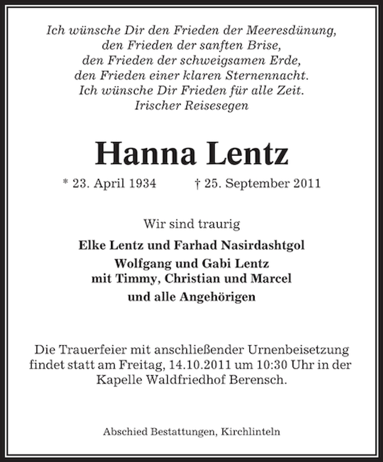 <p>Ich wünsche Dir den Frieden der Meeresdünung,<br />den Frieden der sanften Brise,<br />den Frieden der schweigsamen Erde,<br />den Frieden einer klaren Sternennacht.<br />Ich wünsche Dir Frieden für alle Zeit.<br />Irischer Reisesegen</p><p>Hanna Lentz<br />* 23. April 1934</p><p>† 25. September 2011</p><p>Wir sind traurig<br />Elke Lentz und Farhad Nasirdashtgol<br />Wolfgang und Gabi Lentz<br />mit Timmy, Christian und Marcel<br />und alle Angehörigen</p><p>Die Trauerfeier mit anschließender Urnenbeisetzung<br />findet statt am Freitag, 14.10.2011 um 10:30 Uhr in der<br />Kapelle Waldfriedhof Berensch.</p><p>Abschied Bestattungen, Kirchlinteln</p>