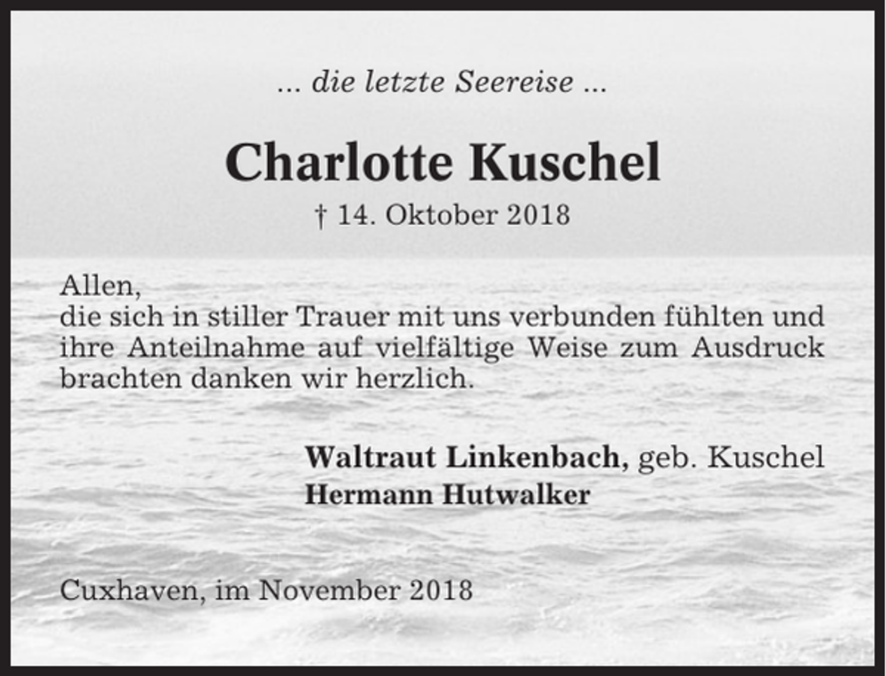<p>... die letzte Seereise ...</p><p>Charlotte Kuschel<br />† 14. Oktober 2018<br />Allen,<br />die sich in stiller Trauer mit uns verbunden fühlten und<br />ihre Anteilnahme auf vielfältige Weise zum Ausdruck<br />brachten danken wir herzlich.</p><p>Waltraut Linkenbach, geb. Kuschel<br />Hermann Hutwalker<br />Cuxhaven, im November 2018</p>