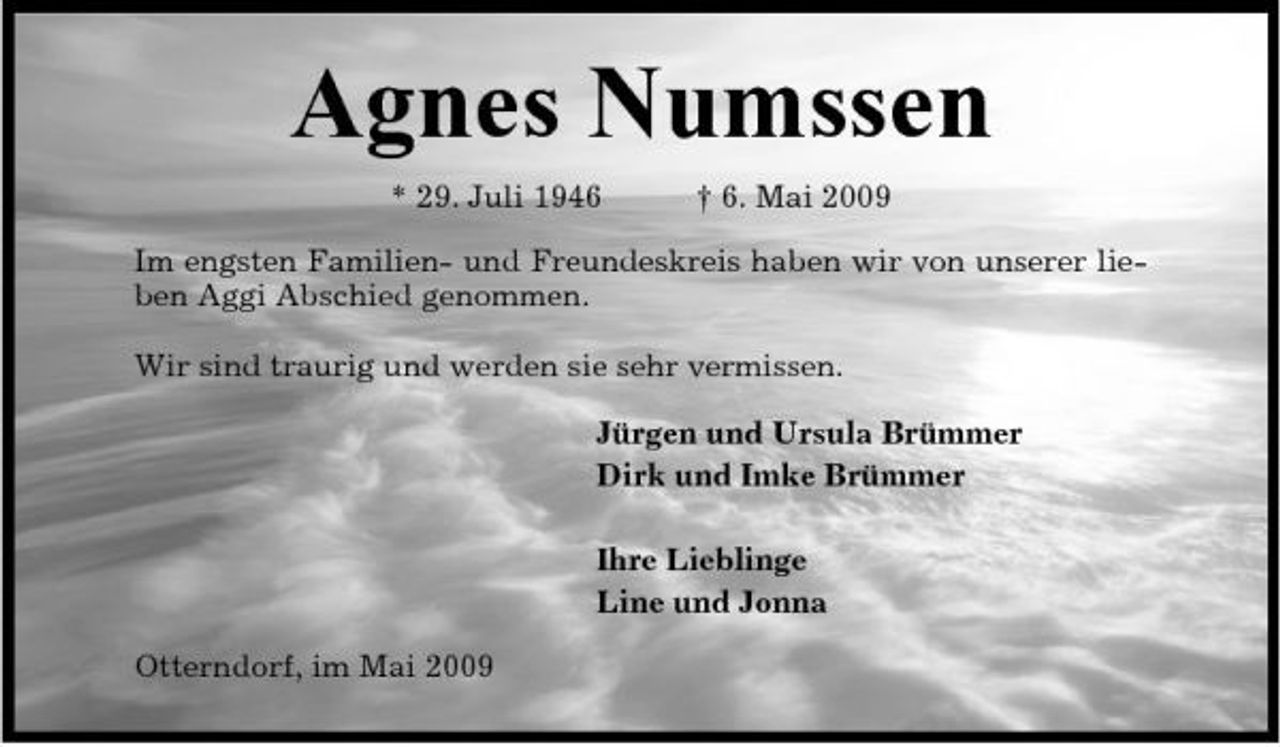 <p>Agnes Numssen<br />* 29. Juli 1946 † 6. Mai 2009 Im engsten Familien- und Freundeskreis haben wir von unserer lieben Aggi Abschied genommen. Wir sind traurig und werden sie sehr vermissen. Jürgen und Ursula Brümmer Dirk und Imke Brümmer Ihre Lieblinge Line und Jonna Otterndorf, im Mai 2009</p>