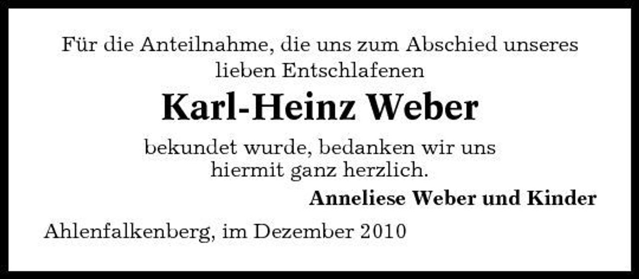 <p>Für die Anteilnahme, die uns zum Abschied unseres lieben Entschlafenen</p><p>Karl-Heinz Weber<br />bekundet wurde, bedanken wir uns hiermit ganz herzlich. Anneliese Weber und Kinder Ahlenfalkenberg, im Dezember 2010</p>