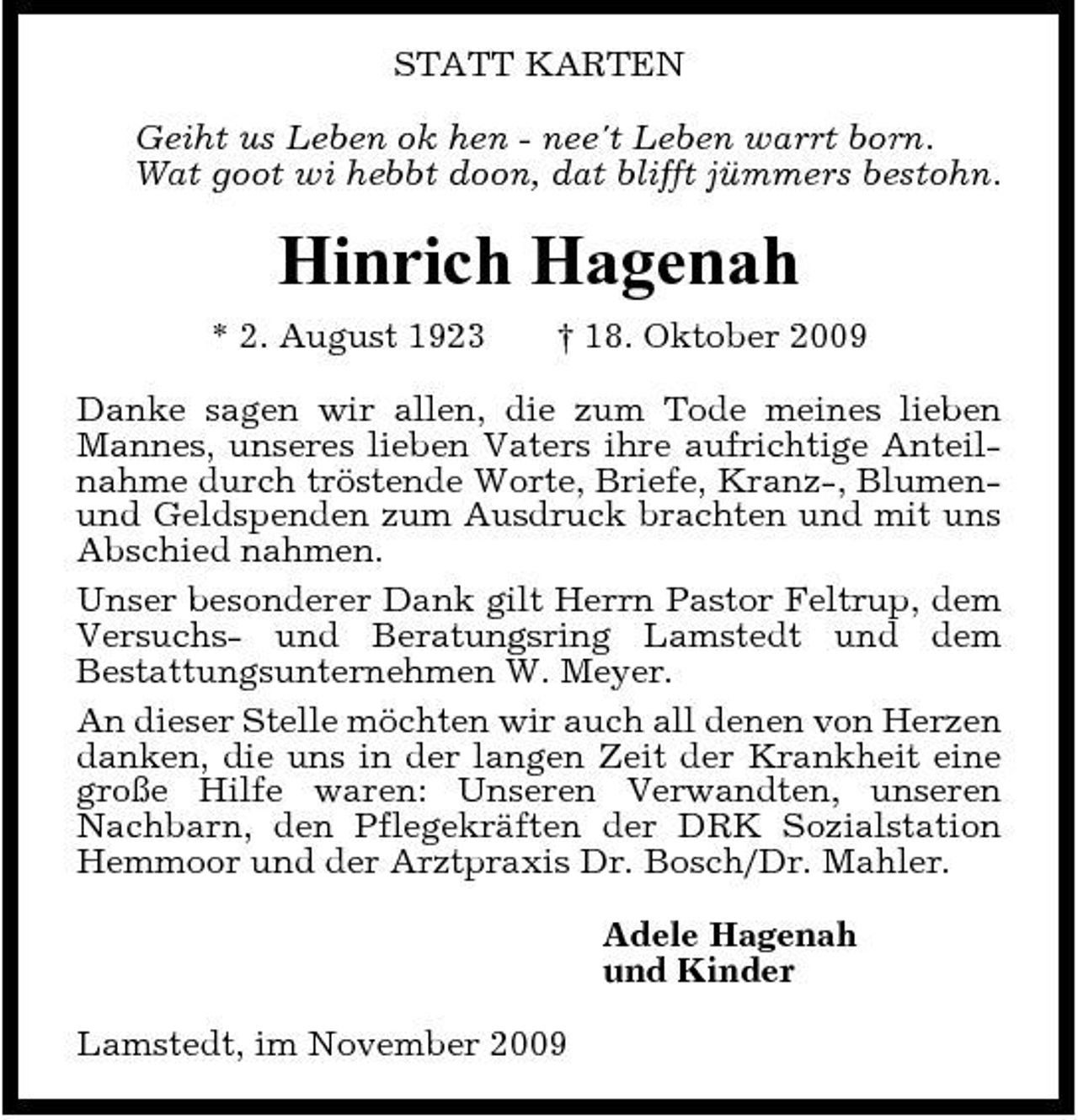 <p>STATT KARTEN Geiht us Leben ok hen - nee't Leben warrt born. Wat goot wi hebbt doon, dat blifft jümmers bestohn.</p><p>Hinrich Hagenah<br />* 2. August 1923 † 18. Oktober 2009 Danke sagen wir allen, die zum Tode meines lieben Mannes, unseres lieben Vaters ihre aufrichtige Anteilnahme durch tröstende Worte, Briefe, Kranz-, Blumenund Geldspenden zum Ausdruck brachten und mit uns Abschied nahmen. Unser besonderer Dank gilt Herrn Pastor Feltrup, dem Versuchs- und Beratungsring Lamstedt und dem Bestattungsunternehmen W. Meyer. An dieser Stelle möchten wir auch all denen von Herzen danken, die uns in der langen Zeit der Krankheit eine große Hilfe waren: Unseren Verwandten, unseren Nachbarn, den Pflegekräften der DRK Sozialstation Hemmoor und der Arztpraxis Dr. Bosch/Dr. Mahler. Adele Hagenah und Kinder Lamstedt, im November 2009</p>