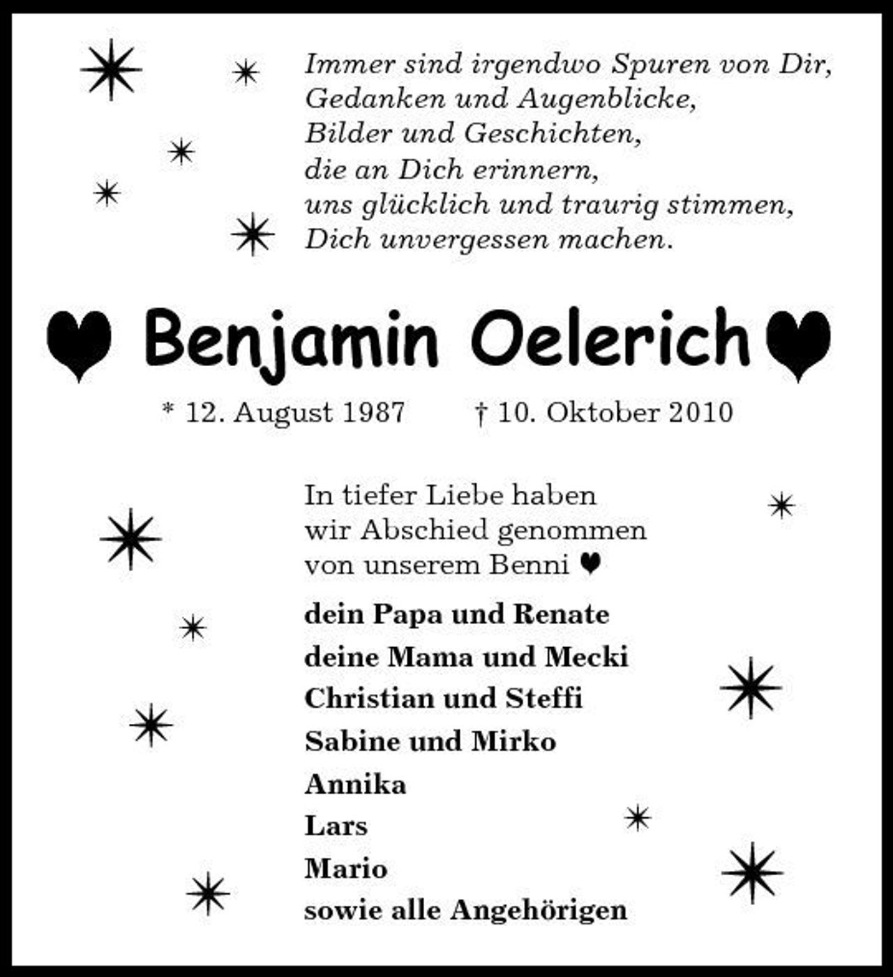 <p>/<br />/ /</p><p>/</p><p>/</p><p>Immer sind irgendwo Spuren von Dir, Gedanken und Augenblicke, Bilder und Geschichten, die an Dich erinnern, uns glücklich und traurig stimmen, Dich unvergessen machen.</p><p>h Benjamin Oelerich h<br />* 12. August 1987 † 10. Oktober 2010</p><p>/<br />/</p><p>In tiefer Liebe haben wir Abschied genommen von unserem Benni h dein Papa und Renate deine Mama und Mecki Christian und Steffi Sabine und Mirko Annika / Lars Mario sowie alle Angehörigen</p><p>/</p><p>/ /</p><p>/ /</p>
