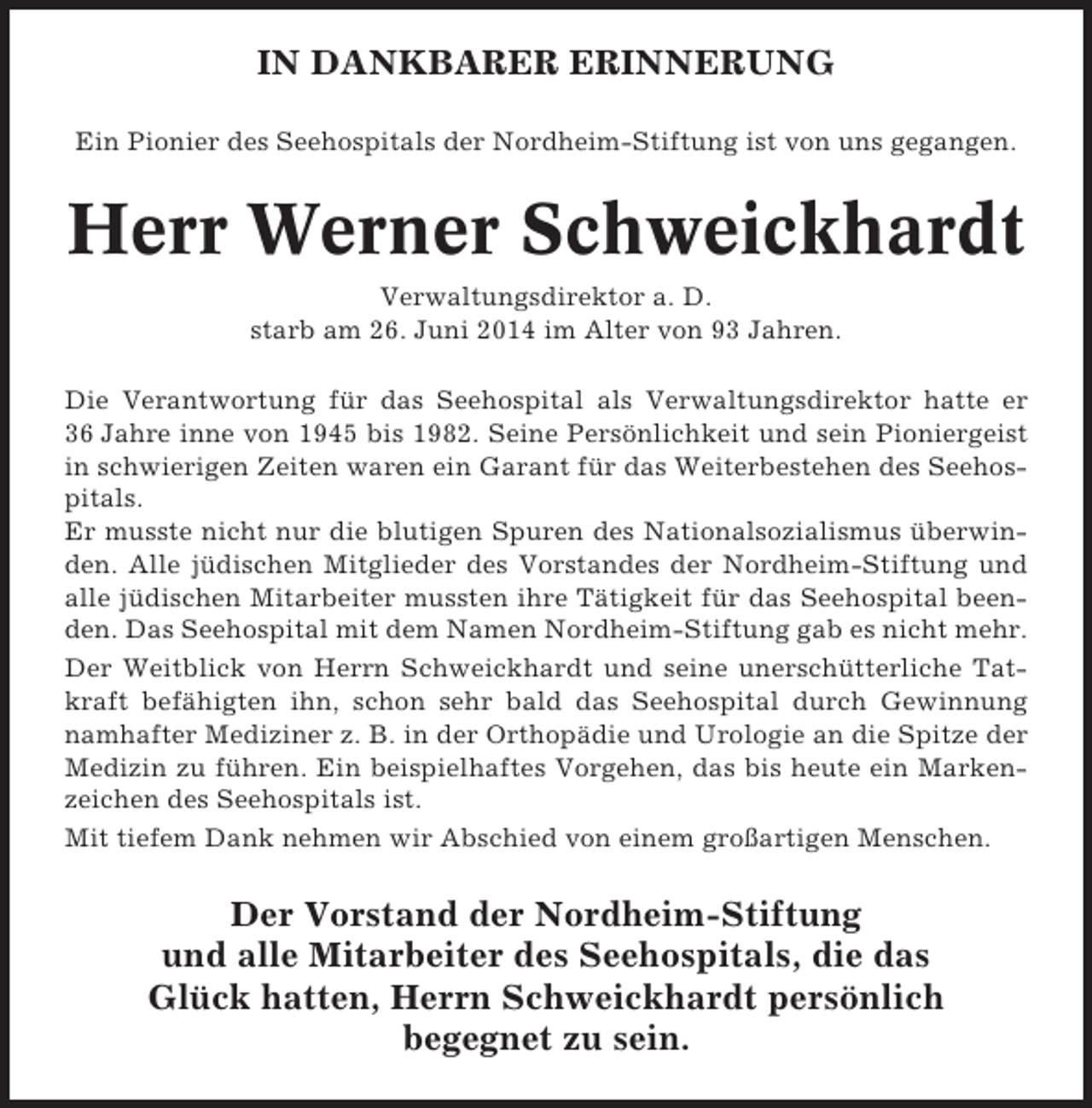 <p>IN DANKBARER ERINNERUNG<br />Ein Pionier des Seehospitals der Nordheim-Stiftung ist von uns gegangen.</p><p>Herr Werner Schweickhardt<br />Verwaltungsdirektor a. D.<br />starb am 26. Juni 2014 im Alter von 93 Jahren.<br />Die Verantwortung für das Seehospital als Verwaltungsdirektor hatte er<br />36 Jahre inne von 1945 bis 1982. Seine Persönlichkeit und sein Pioniergeist<br />in schwierigen Zeiten waren ein Garant für das Weiterbestehen des Seehospitals.<br />Er musste nicht nur die blutigen Spuren des Nationalsozialismus überwinden. Alle jüdischen Mitglieder des Vorstandes der Nordheim-Stiftung und<br />alle jüdischen Mitarbeiter mussten ihre Tätigkeit für das Seehospital beenden. Das Seehospital mit dem Namen Nordheim-Stiftung gab es nicht mehr.<br />Der Weitblick von Herrn Schweickhardt und seine unerschütterliche Tatkraft befähigten ihn, schon sehr bald das Seehospital durch Gewinnung<br />namhafter Mediziner z. B. in der Orthopädie und Urologie an die Spitze der<br />Medizin zu führen. Ein beispielhaftes Vorgehen, das bis heute ein Markenzeichen des Seehospitals ist.<br />Mit tiefem Dank nehmen wir Abschied von einem großartigen Menschen.</p><p>Der Vorstand der Nordheim-Stiftung<br />und alle Mitarbeiter des Seehospitals, die das<br />Glück hatten, Herrn Schweickhardt persönlich<br />begegnet zu sein.</p>
