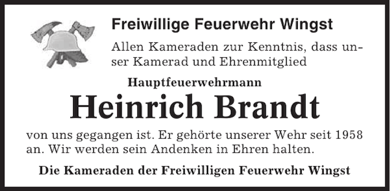 <p>Freiwillige Feuerwehr Wingst<br />Allen Kameraden zur Kenntnis, dass unser Kamerad und Ehrenmitglied<br />Hauptfeuerwehrmann</p><p>Heinrich Brandt<br />von uns gegangen ist. Er gehörte unserer Wehr seit 1958<br />an. Wir werden sein Andenken in Ehren halten.<br />Die Kameraden der Freiwilligen Feuerwehr Wingst</p>
