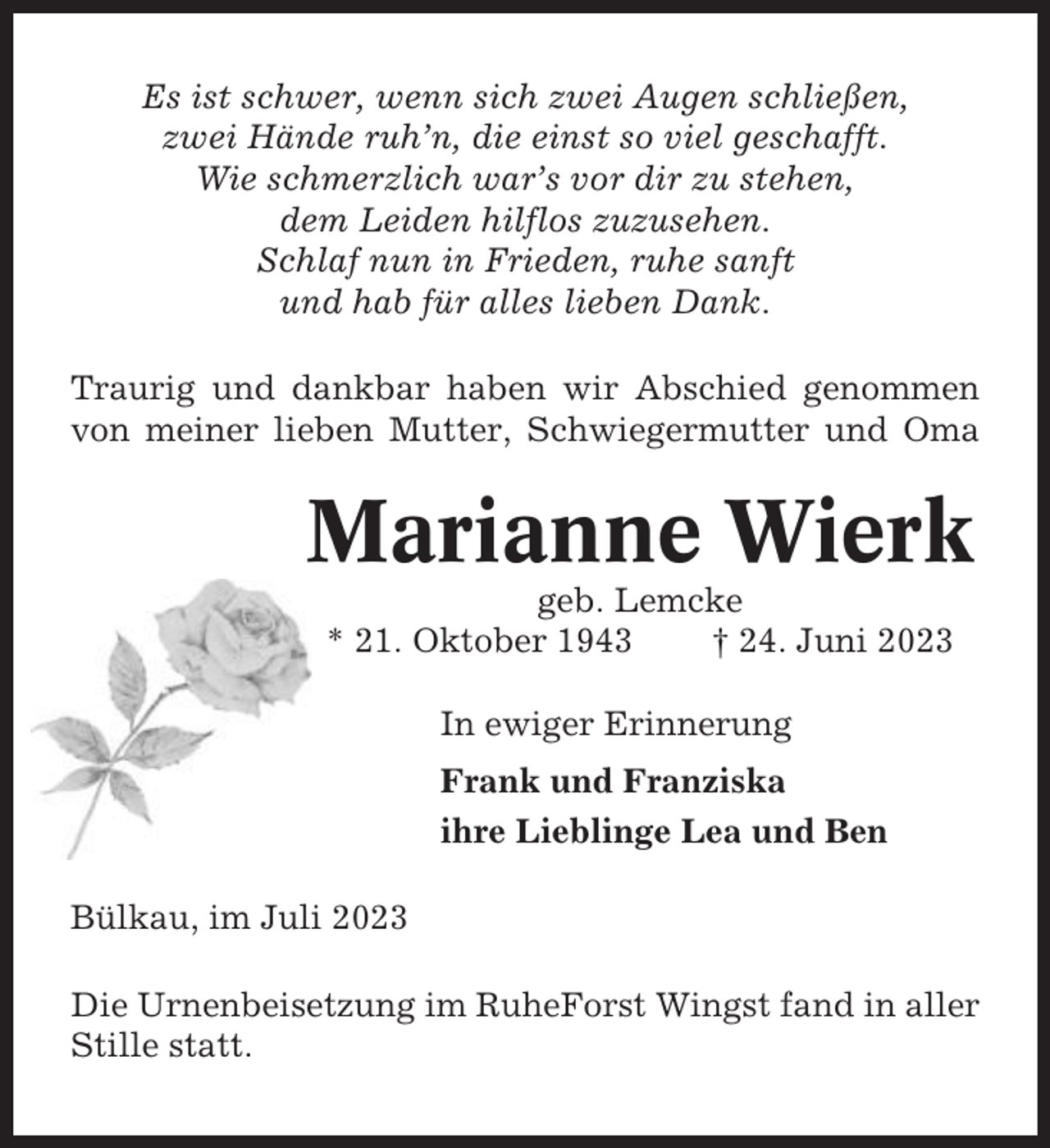 <p>Es ist schwer, wenn sich zwei Augen schließen,<br />zwei Hände ruh’n, die einst so viel geschafft.<br />Wie schmerzlich war’s vor dir zu stehen,<br />dem Leiden hilflos zuzusehen.<br />Schlaf nun in Frieden, ruhe sanft<br />und hab für alles lieben Dank.<br />Traurig und dankbar haben wir Abschied genommen<br />von meiner lieben Mutter, Schwiegermutter und Oma</p><p>Marianne Wierk<br />geb. Lemcke<br />* 21. Oktober 1943<br />† 24. Juni 2023<br />In ewiger Erinnerung<br />Frank und Franziska<br />ihre Lieblinge Lea und Ben<br />Bülkau, im Juli 2023<br />Die Urnenbeisetzung im RuheForst Wingst fand in aller<br />Stille statt.</p>