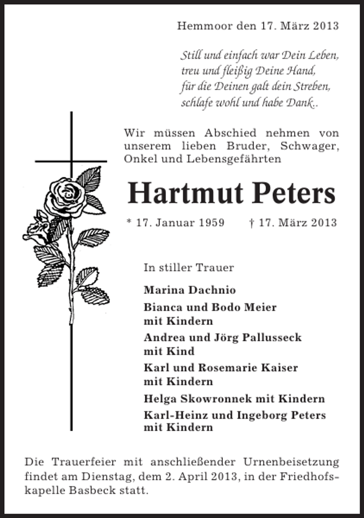 <p>Hemmoor den 17. März 2013</p><p>Still und einfach war Dein Leben,<br />treu und fleißig Deine Hand,<br />für die Deinen galt dein Streben,<br />schlafe wohl und habe Dank..<br />Wir müssen Abschied nehmen von<br />unserem lieben Bruder, Schwager,<br />Onkel und Lebensgefährten</p><p>Hartmut Peters<br />* 17. Januar 1959</p><p>† 17. März 2013</p><p>In stiller Trauer<br />Marina Dachnio<br />Bianca und Bodo Meier<br />mit Kindern<br />Andrea und Jörg Pallusseck<br />mit Kind<br />Karl und Rosemarie Kaiser<br />mit Kindern<br />Helga Skowronnek mit Kindern<br />Karl-Heinz und Ingeborg Peters<br />mit Kindern<br />Die Trauerfeier mit anschließender Urnenbeisetzung<br />findet am Dienstag, dem 2. April 2013, in der Friedhofskapelle Basbeck statt.</p>