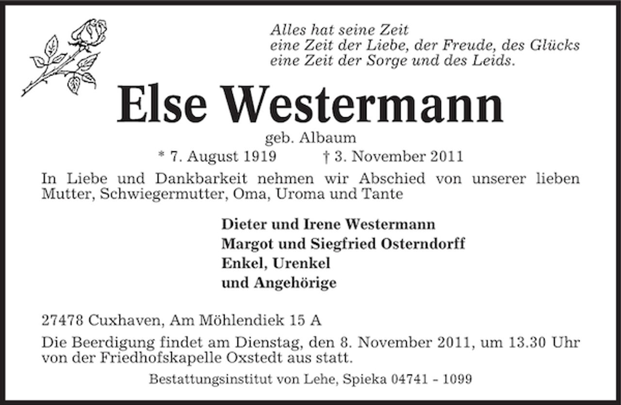 <p>Alles hat seine Zeit<br />eine Zeit der Liebe, der Freude, des Glücks<br />eine Zeit der Sorge und des Leids.</p><p>Else Westermann<br />geb. Albaum<br />* 7. August 1919<br />† 3. November 2011<br />In Liebe und Dankbarkeit nehmen wir Abschied von unserer lieben<br />Mutter, Schwiegermutter, Oma, Uroma und Tante<br />Dieter und Irene Westermann<br />Margot und Siegfried Osterndorff<br />Enkel, Urenkel<br />und Angehörige<br />27478 Cuxhaven, Am Möhlendiek 15 A<br />Die Beerdigung findet am Dienstag, den 8. November 2011, um 13.30 Uhr<br />von der Friedhofskapelle Oxstedt aus statt.<br />Bestattungsinstitut von Lehe, Spieka 04741 - 1099</p>