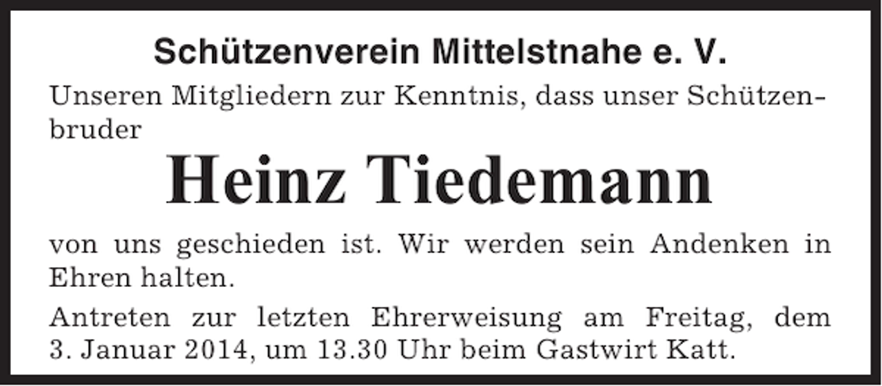 <p>Schützenverein Mittelstnahe e. V.<br />Unseren Mitgliedern zur Kenntnis, dass unser Schützenbruder</p><p>Heinz Tiedemann<br />von uns geschieden ist. Wir werden sein Andenken in<br />Ehren halten.<br />Antreten zur letzten Ehrerweisung am Freitag, dem<br />3. Januar 2014, um 13.30 Uhr beim Gastwirt Katt.</p>