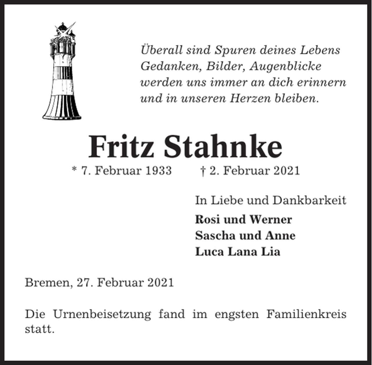 <p>Überall sind Spuren deines Lebens<br />Gedanken, Bilder, Augenblicke<br />werden uns immer an dich erinnern<br />und in unseren Herzen bleiben.</p><p>Fritz Stahnke<br />* 7. Februar 1933</p><p>† 2. Februar 2021<br />In Liebe und Dankbarkeit<br />Rosi und Werner<br />Sascha und Anne<br />Luca Lana Lia</p><p>Bremen, 27. Februar 2021<br />Die Urnenbeisetzung fand im engsten Familienkreis<br />statt.</p>