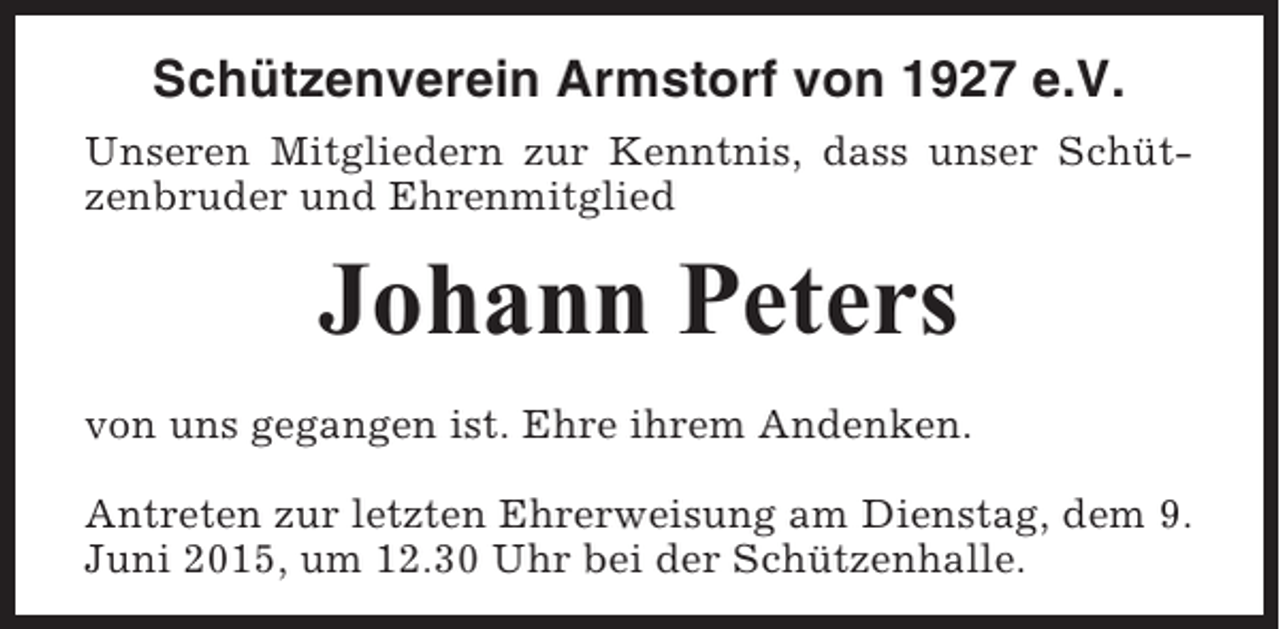 <p>Schützenverein Armstorf von 1927 e.V.<br />Unseren Mitgliedern zur Kenntnis, dass unser Schützenbruder und Ehrenmitglied</p><p>Johann Peters<br />von uns gegangen ist. Ehre ihrem Andenken.<br />Antreten zur letzten Ehrerweisung am Dienstag, dem 9.<br />Juni 2015, um 12.30 Uhr bei der Schützenhalle.</p>