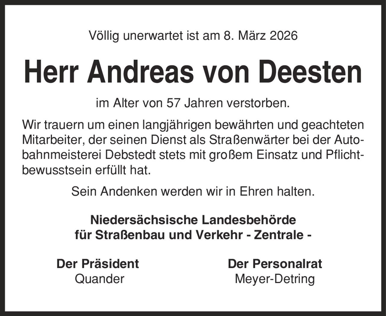 Völlig unerwartet ist am 8. März 2026 Herr Andreas von Deesten im Alter von 57 Jahren verstorben. Wir trauern um einen langjährigen bewährten und geachteten Mitarbeiter, der seinen Dienst als Straßenwärter bei der Autobahnmeisterei Debstedt stets mit großem Einsatz und Pflichtbewusstsein erfüllt hat. Sein Andenken werden wir in Ehren halten. Niedersächsische Landesbehörde für Straßenbau und Verkehr - Zentrale - Der Präsident Der Personalrat Quander Meyer-Detring