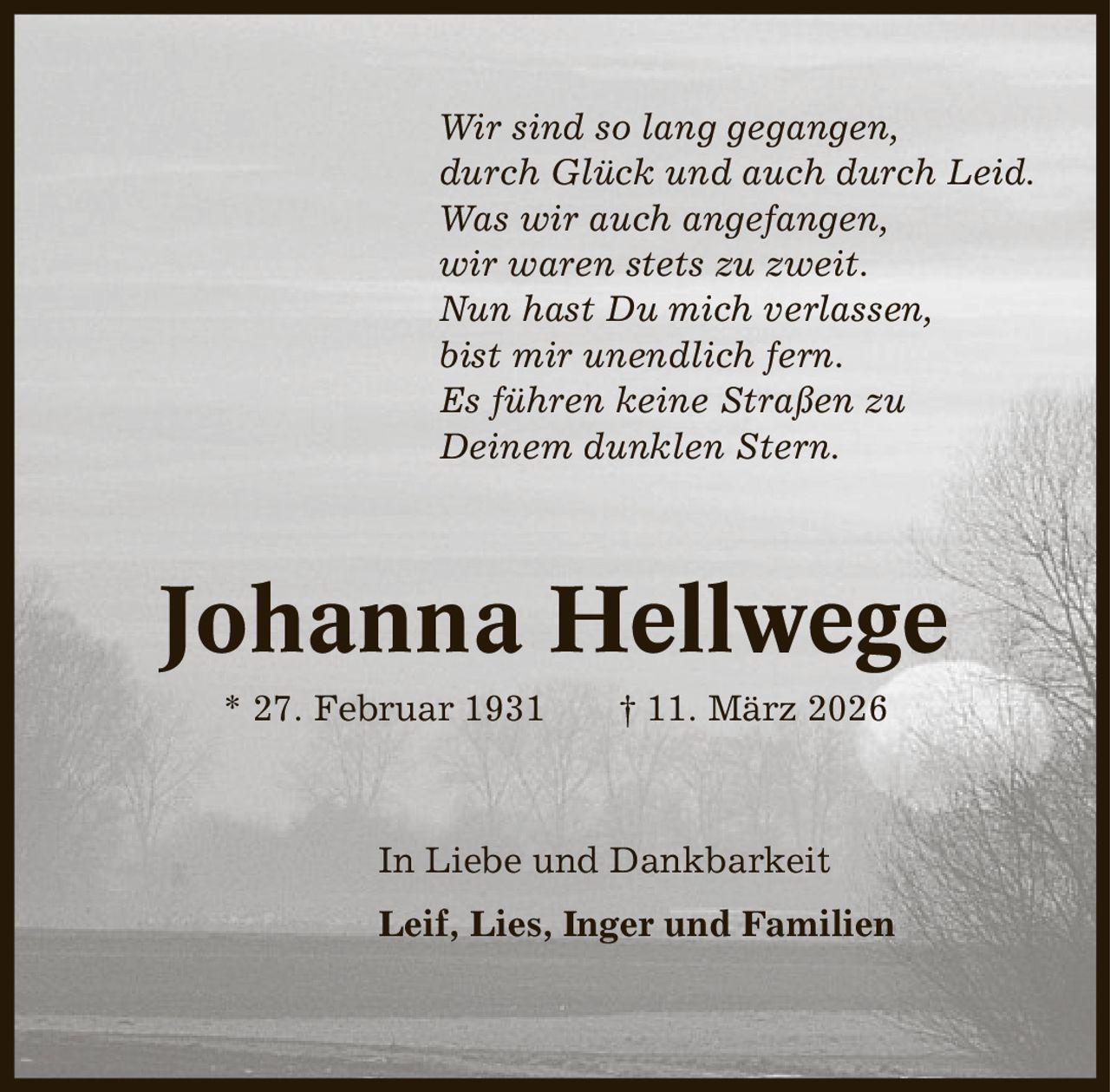 Wir sind so lang gegangen, durch Glück und auch durch Leid. Was wir auch angefangen, wir waren stets zu zweit. Nun hast Du mich verlassen, bist mir unendlich fern. Es führen keine Straßen zu Deinem dunklen Stern. Johanna Hellwege * 27. Februar 1931 | 11. März 2026 In Liebe und Dankbarkeit Leif, Lies, Inger und Familien