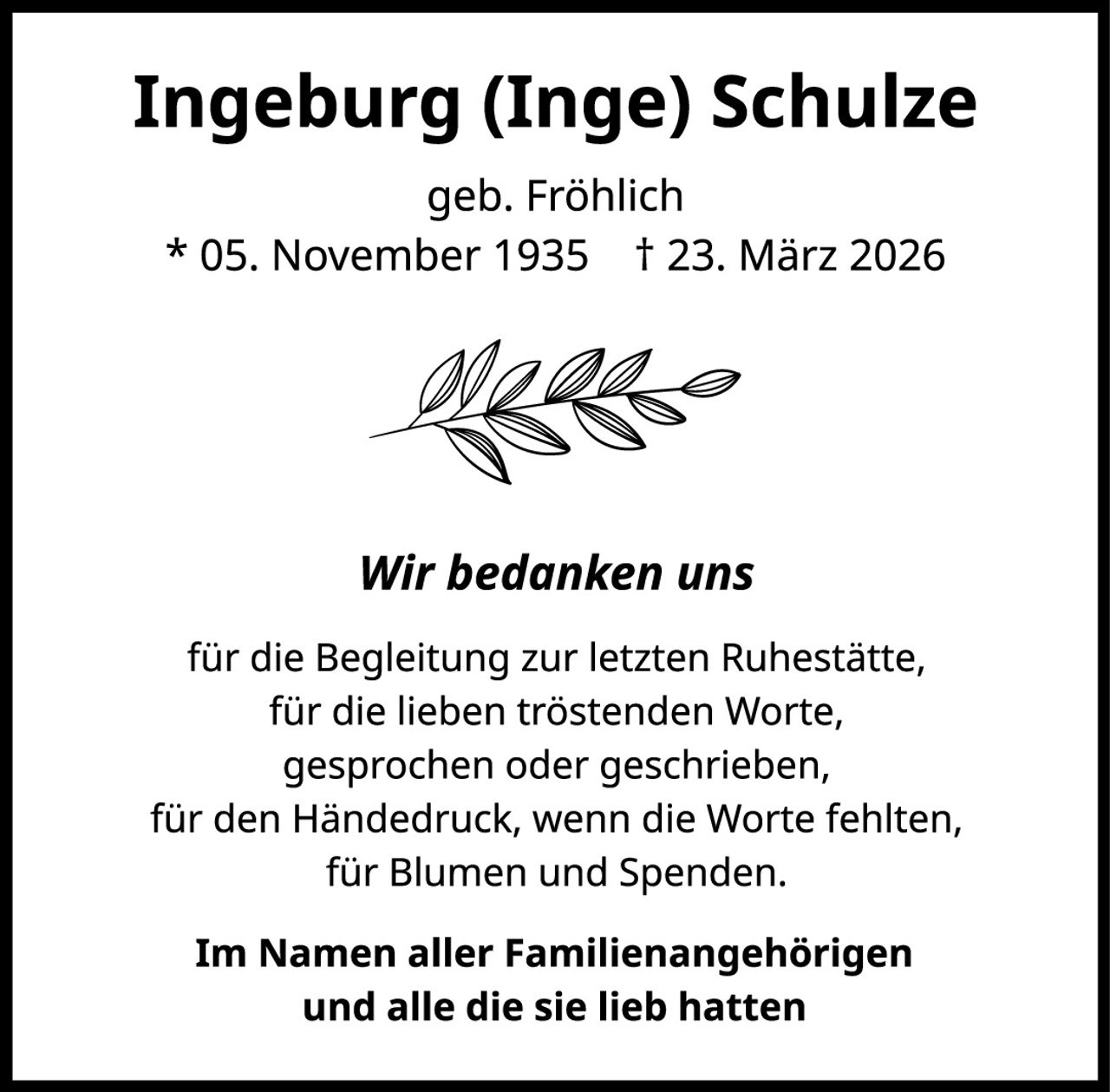 <p><strong>Ingeburg (Inge) Schulze</strong></p>
<p>geb. Fröhlich</p>
<p>* 05. November 1935  † 23. März 2026</p>
<p><i>Wir bedanken uns</i></p>
<p>für die Begleitung zur letzten Ruhestätte,<br>
für die lieben tröstenden Worte,<br>
gesprochen oder geschrieben,<br>
für den Händedruck, wenn die Worte fehlten,<br>
für Blumen und Spenden.</p>
<p><strong>Im Namen aller Familienangehörigen<br>
und alle die sie lieb hatten</strong></p>