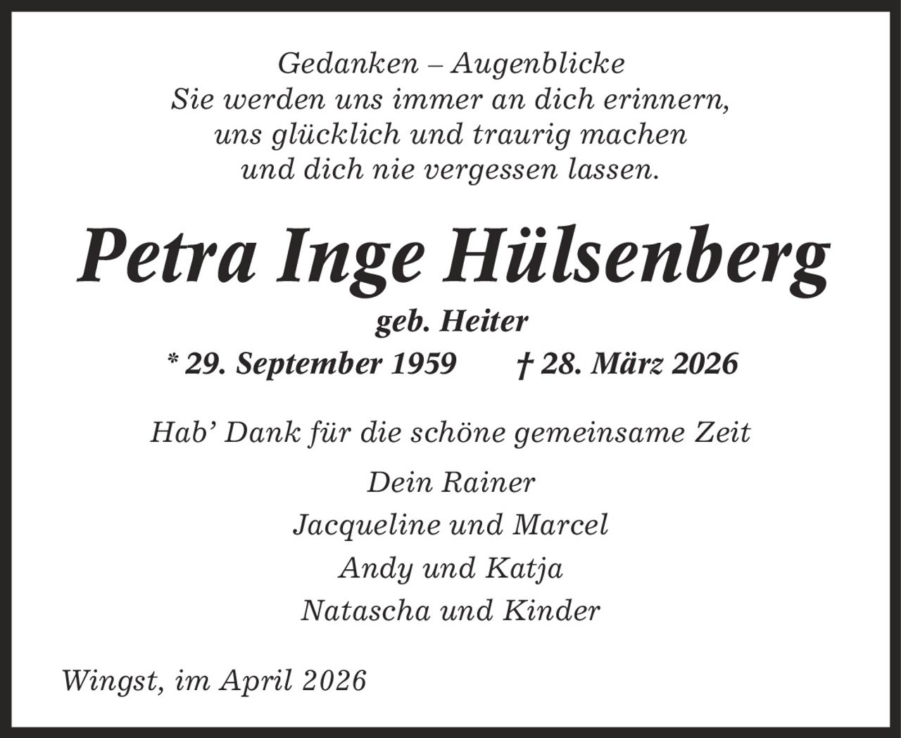 Gedanken - Augenblicke Sie werden uns immer an dich erinnern, uns glücklich und traurig machen und dich nie vergessen lassen. Petra Inge Hülsenberg geb. Heiter * 29. September 1959 | 28. März 2026 Hab' Dank für die schöne gemeinsame Zeit Dein Rainer Jacqueline und Marcel Andy und Katja Natascha und Kinder Wingst, im April 2026