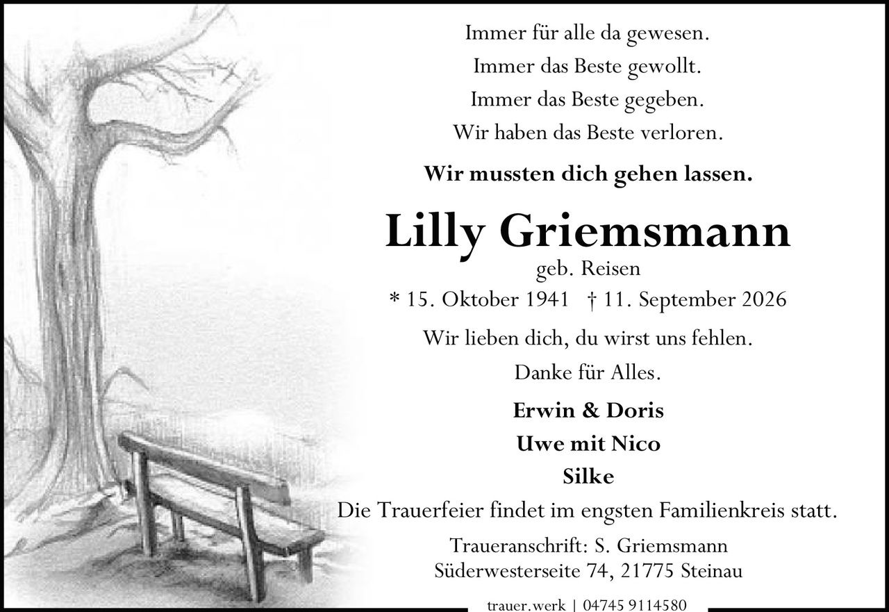 <p>Immer für alle da gewesen.</p>
<p>Immer das Beste gewollt.</p>
<p>Immer das Beste gegeben.</p>
<p>Wir haben das Beste verloren.</p>
<p>Wir lieben dich, du wirst uns fehlen.</p>
<p>Danke für Alles.</p>
<p><strong>* 15. Oktober 1941 † 11. September 2026</strong></p>
<p>geb. Reisen</p>
<p><strong>Erwin & Doris</strong></p>
<p><strong>Uwe mit Nico</strong></p>
<p><strong>Silke</strong></p>
<p>Wir mussten dich gehen lassen.</p>
<p>Die Trauerfeier findet im engsten Familienkreis statt.</p>
<p>Traueranschrift: S. Griemsmann<br>Süderwesterseite 74, 21775 Steinau</p>
<p>trauer.werk | 04745 9114580</p>