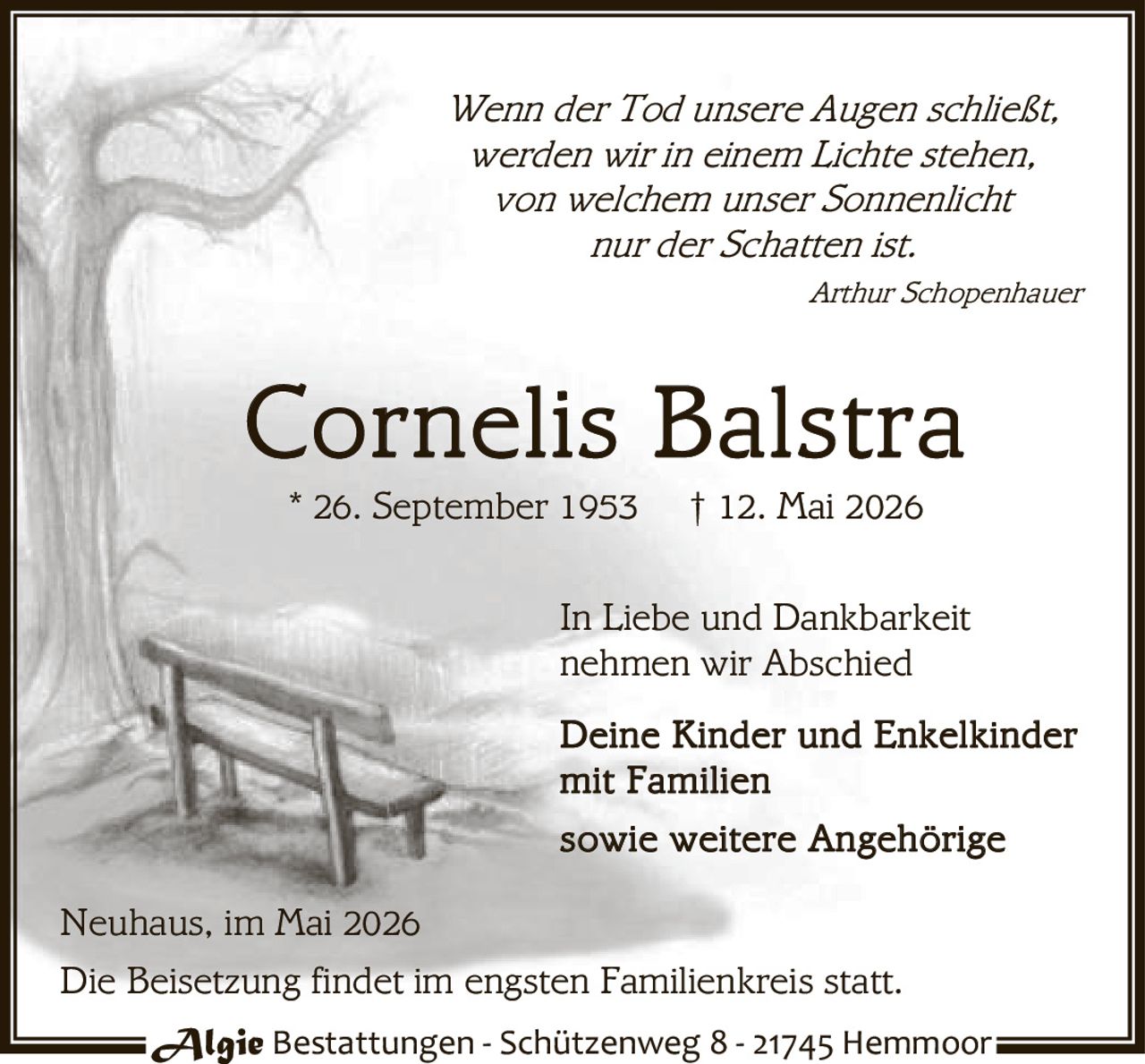 <p>Wenn der Tod unsere Augen schließt,<br>werden wir in einem Lichte stehen,<br>von welchem unser Sonnenlicht<br>nur der Schatten ist.<br><i>Arthur Schopenhauer</i></p><p><strong>Cornelis Balstra</strong><br>* 26. September 1953 † 12. Mai 2026</p><p>In Liebe und Dankbarkeit<br>nehmen wir Abschied<br>Deine Kinder und Enkelkinder<br>mit Familien<br>sowie weitere Angehörige</p><p>Neuhaus, im Mai 2026</p><p>Die Beisetzung findet im engsten Familienkreis statt.</p><p>Algie Bestattungen - Schützenweg 8 - 21745 Hemmoor</p>