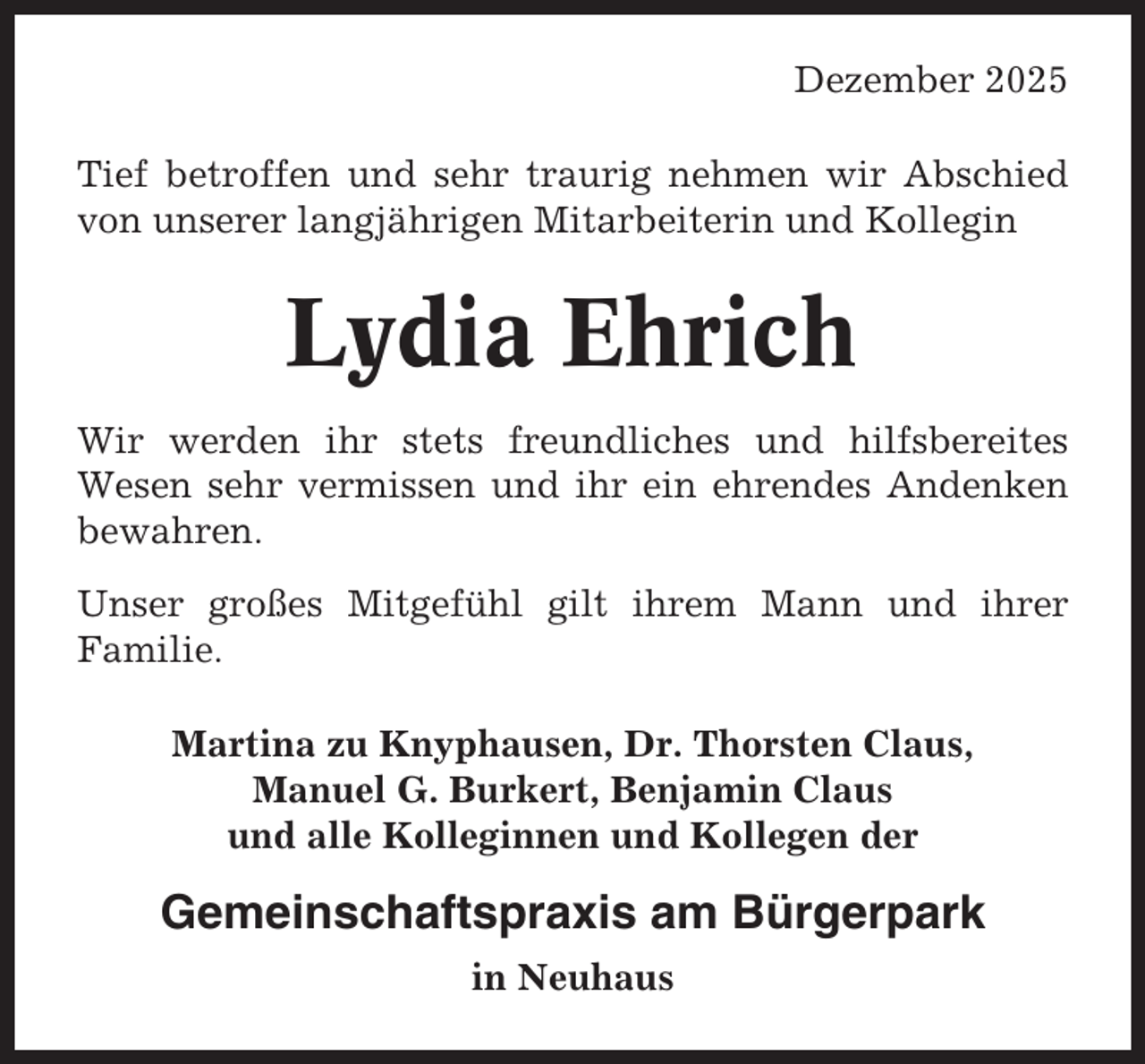 <p>Dezember 2025<br />Tief betroffen und sehr traurig nehmen wir Abschied<br />von unserer langjährigen Mitarbeiterin und Kollegin</p><p>Lydia Ehrich<br />Wir werden ihr stets freundliches und hilfsbereites<br />Wesen sehr vermissen und ihr ein ehrendes Andenken<br />bewahren.<br />Unser großes Mitgefühl gilt ihrem Mann und ihrer<br />Familie.<br />Martina zu Knyphausen, Dr. Thorsten Claus,<br />Manuel G. Burkert, Benjamin Claus<br />und alle Kolleginnen und Kollegen der</p><p>Gemeinschaftspraxis am Bürgerpark<br />in Neuhaus</p>