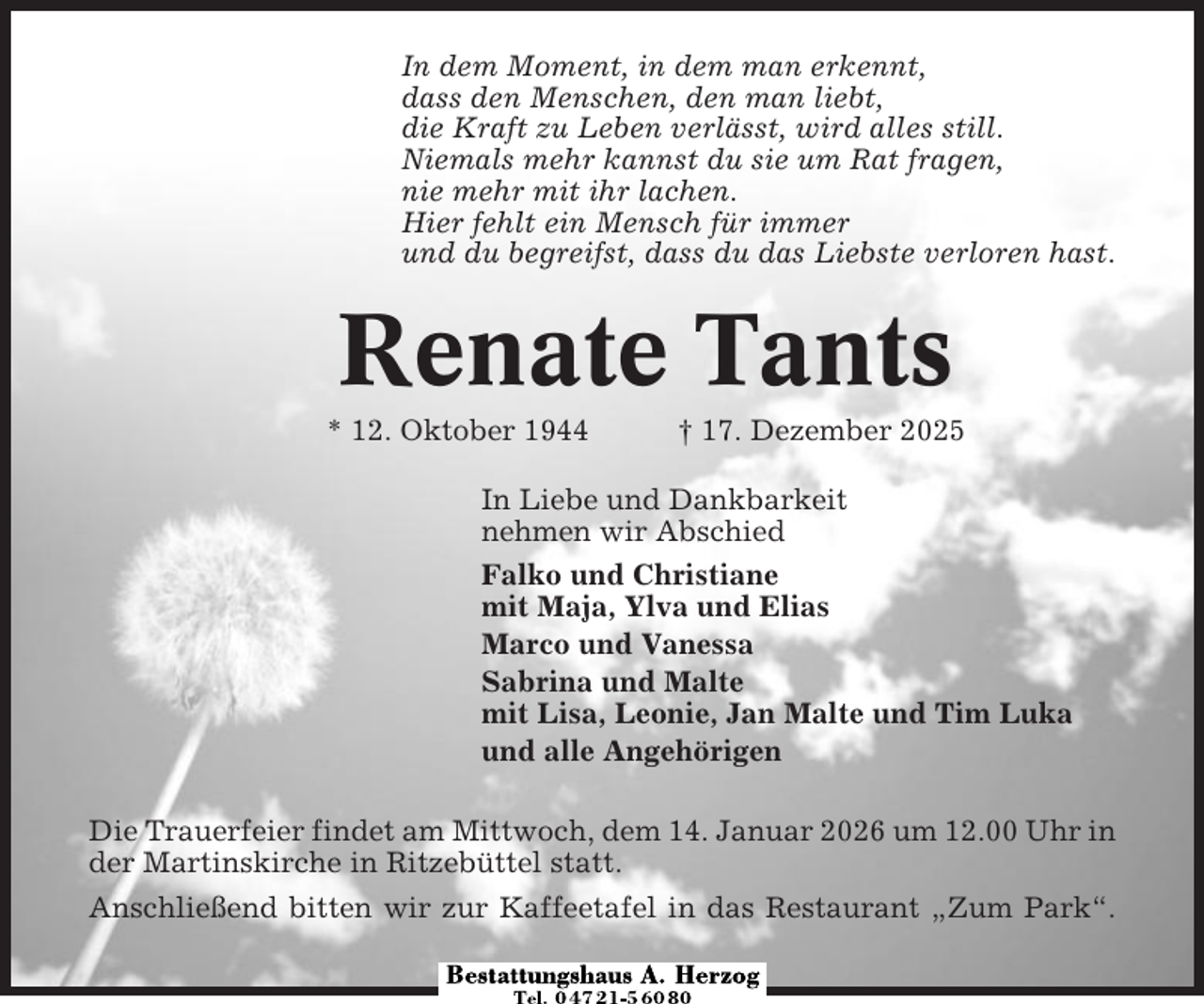 <p>In dem Moment, in dem man erkennt,<br />dass den Menschen, den man liebt,<br />die Kraft zu Leben verlässt, wird alles still.<br />Niemals mehr kannst du sie um Rat fragen,<br />nie mehr mit ihr lachen.<br />Hier fehlt ein Mensch für immer<br />und du begreifst, dass du das Liebste verloren hast.</p><p>Renate Tants<br />* 12. Oktober 1944</p><p>† 17. Dezember 2025</p><p>In Liebe und Dankbarkeit<br />nehmen wir Abschied<br />Falko und Christiane<br />mit Maja, Ylva und Elias<br />Marco und Vanessa<br />Sabrina und Malte<br />mit Lisa, Leonie, Jan Malte und Tim Luka<br />und alle Angehörigen<br />Die Trauerfeier findet am Mittwoch, dem 14. Januar 2026 um 12.00 Uhr in<br />der Martinskirche in Ritzebüttel statt.<br />Anschließend bitten wir zur Kaffeetafel in das Restaurant „Zum Park“.</p>