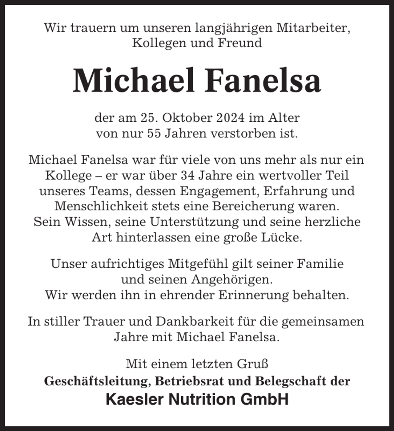 <p>Wir trauern um unseren langjährigen Mitarbeiter,<br />Kollegen und Freund</p><p>Michael Fanelsa<br />der am 25. Oktober 2024 im Alter<br />von nur 55 Jahren verstorben ist.<br />Michael Fanelsa war für viele von uns mehr als nur ein<br />Kollege – er war über 34 Jahre ein wertvoller Teil<br />unseres Teams, dessen Engagement, Erfahrung und<br />Menschlichkeit stets eine Bereicherung waren.<br />Sein Wissen, seine Unterstützung und seine herzliche<br />Art hinterlassen eine große Lücke.<br />Unser aufrichtiges Mitgefühl gilt seiner Familie<br />und seinen Angehörigen.<br />Wir werden ihn in ehrender Erinnerung behalten.<br />In stiller Trauer und Dankbarkeit für die gemeinsamen<br />Jahre mit Michael Fanelsa.<br />Mit einem letzten Gruß<br />Geschäftsleitung, Betriebsrat und Belegschaft der</p><p>Kaesler Nutrition GmbH</p>