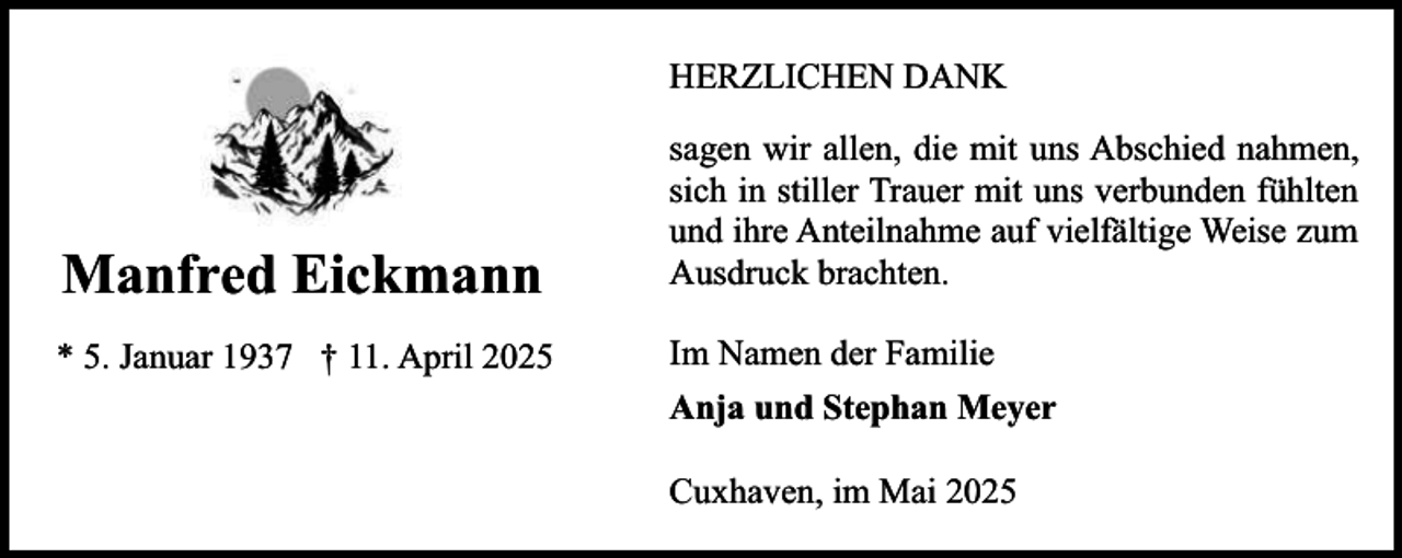 <p>HERZLICHEN DANK</p><p>Manfred Eickmann<br />* 5. Januar 1937 † 11. April 2025</p><p>sagen wir allen, die mit uns Abschied nahmen,<br />sich in stiller Trauer mit uns verbunden fühlten<br />und ihre Anteilnahme auf vielfältige Weise zum<br />Ausdruck brachten.<br />Im Namen der Familie<br />Anja und Stephan Meyer<br />Cuxhaven, im Mai 2025</p>