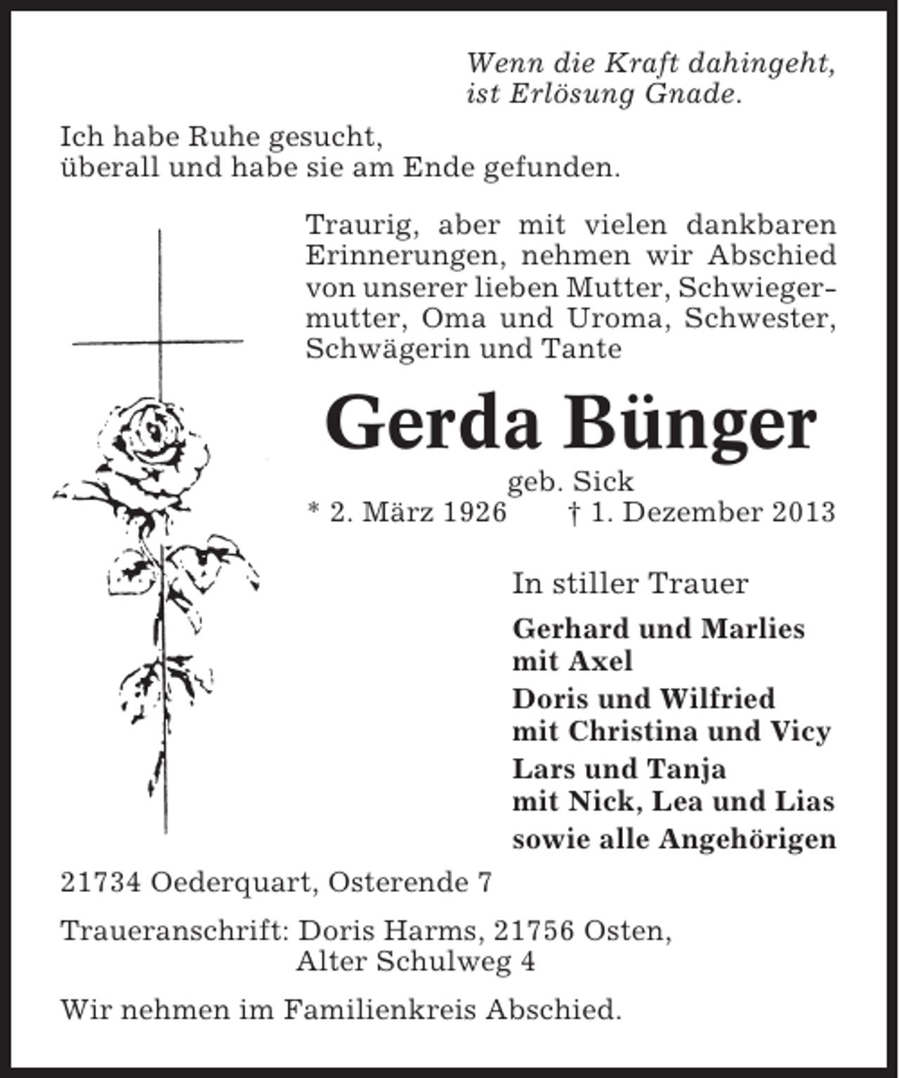 <p>Wenn die Kraft dahingeht,<br />ist Erlösung Gnade.<br />Ich habe Ruhe gesucht,<br />überall und habe sie am Ende gefunden.<br />Traurig, aber mit vielen dankbaren<br />Erinnerungen, nehmen wir Abschied<br />von unserer lieben Mutter, Schwiegermutter, Oma und Uroma, Schwester,<br />Schwägerin und Tante</p><p>Gerda Bünger<br />geb. Sick<br />* 2. März 1926<br />† 1. Dezember 2013</p><p>In stiller Trauer<br />Gerhard und Marlies<br />mit Axel<br />Doris und Wilfried<br />mit Christina und Vicy<br />Lars und Tanja<br />mit Nick, Lea und Lias<br />sowie alle Angehörigen<br />21734 Oederquart, Osterende 7<br />Traueranschrift: Doris Harms, 21756 Osten,<br />Alter Schulweg 4<br />Wir nehmen im Familienkreis Abschied.</p>