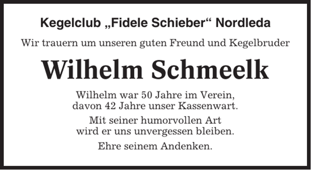 <p>Kegelclub „Fidele Schieber“ Nordleda<br />Wir trauern um unseren guten Freund und Kegelbruder</p><p>Wilhelm Schmeelk<br />Wilhelm war 50 Jahre im Verein,<br />davon 42 Jahre unser Kassenwart.<br />Mit seiner humorvollen Art<br />wird er uns unvergessen bleiben.<br />Ehre seinem Andenken.</p>