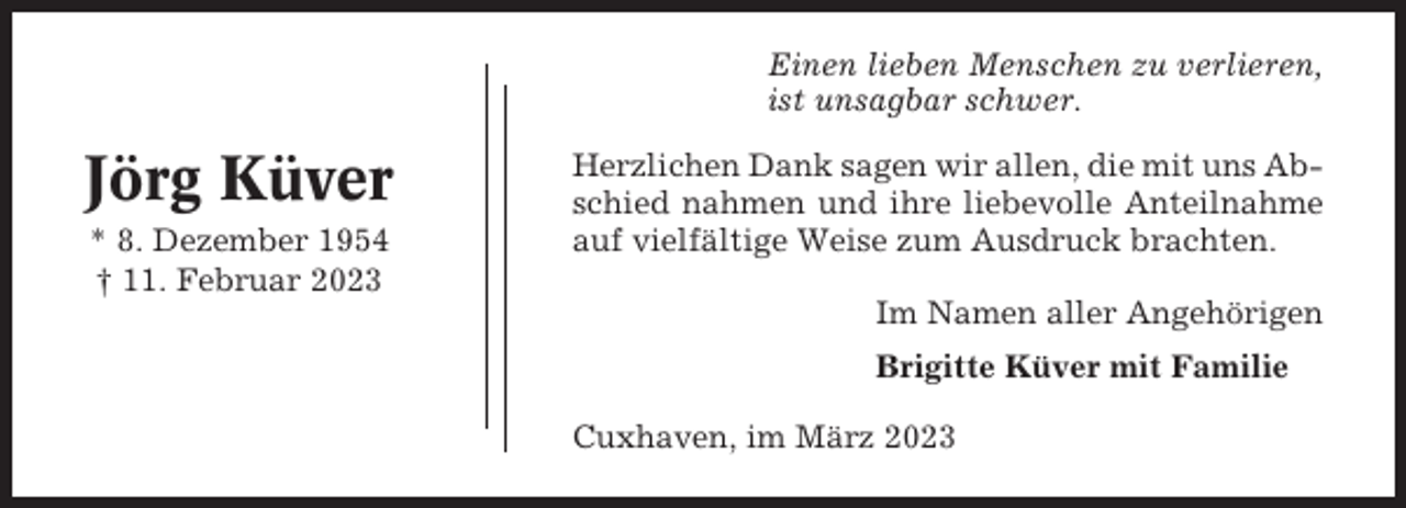 <p>Einen lieben Menschen zu verlieren,<br />ist unsagbar schwer.</p><p>Jörg Küver<br />* 8. Dezember 1954<br />† 11. Februar 2023</p><p>Herzlichen Dank sagen wir allen, die mit uns Abschied nahmen und ihre liebevolle Anteilnahme<br />auf vielfältige Weise zum Ausdruck brachten.<br />Im Namen aller Angehörigen<br />Brigitte Küver mit Familie<br />Cuxhaven, im März 2023</p>