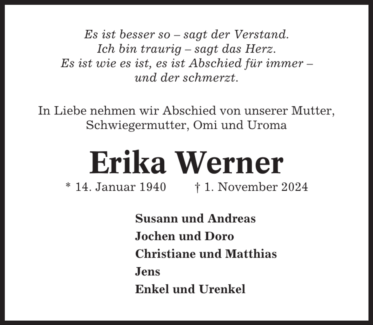 <p>Es ist besser so – sagt der Verstand.<br />Ich bin traurig – sagt das Herz.<br />Es ist wie es ist, es ist Abschied für immer –<br />und der schmerzt.<br />In Liebe nehmen wir Abschied von unserer Mutter,<br />Schwiegermutter, Omi und Uroma</p><p>Erika Werner<br />* 14. Januar 1940</p><p>† 1. November 2024</p><p>Susann und Andreas<br />Jochen und Doro<br />Christiane und Matthias<br />Jens<br />Enkel und Urenkel</p>