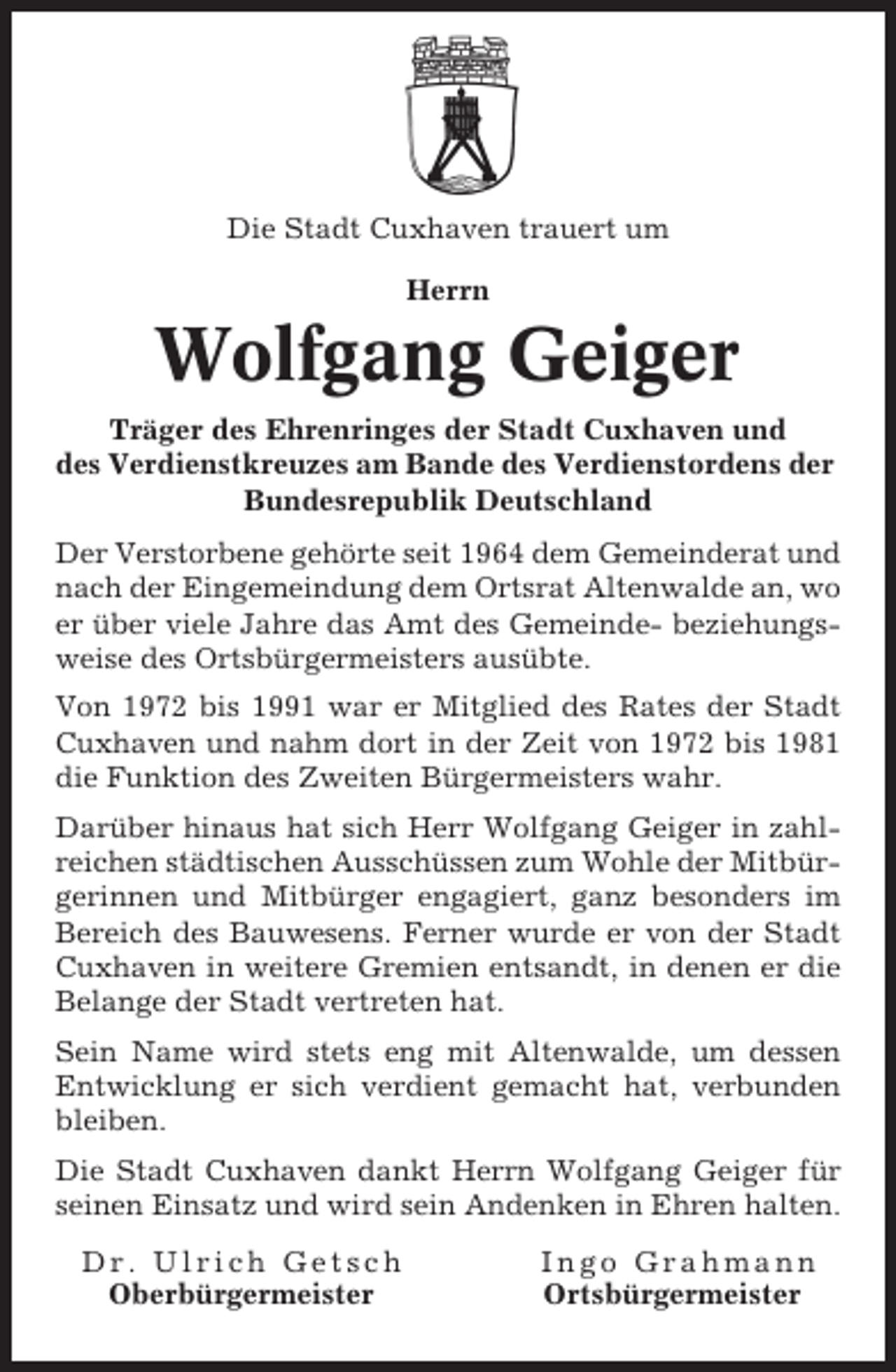 <p>Die Stadt Cuxhaven trauert um<br />Herrn</p><p>Wolfgang Geiger<br />Träger des Ehrenringes der Stadt Cuxhaven und<br />des Verdienstkreuzes am Bande des Verdienstordens der<br />Bundesrepublik Deutschland<br />Der Verstorbene gehörte seit 1964 dem Gemeinderat und<br />nach der Eingemeindung dem Ortsrat Altenwalde an, wo<br />er über viele Jahre das Amt des Gemeinde- beziehungsweise des Ortsbürgermeisters ausübte.<br />Von 1972 bis 1991 war er Mitglied des Rates der Stadt<br />Cuxhaven und nahm dort in der Zeit von 1972 bis 1981<br />die Funktion des Zweiten Bürgermeisters wahr.<br />Darüber hinaus hat sich Herr Wolfgang Geiger in zahlreichen städtischen Ausschüssen zum Wohle der Mitbürgerinnen und Mitbürger engagiert, ganz besonders im<br />Bereich des Bauwesens. Ferner wurde er von der Stadt<br />Cuxhaven in weitere Gremien entsandt, in denen er die<br />Belange der Stadt vertreten hat.<br />Sein Name wird stets eng mit Altenwalde, um dessen<br />Entwicklung er sich verdient gemacht hat, verbunden<br />bleiben.<br />Die Stadt Cuxhaven dankt Herrn Wolfgang Geiger für<br />seinen Einsatz und wird sein Andenken in Ehren halten.<br />Dr. Ulrich Getsch<br />Oberbürgermeister</p><p>Ingo Grahmann<br />Ortsbürgermeister</p>