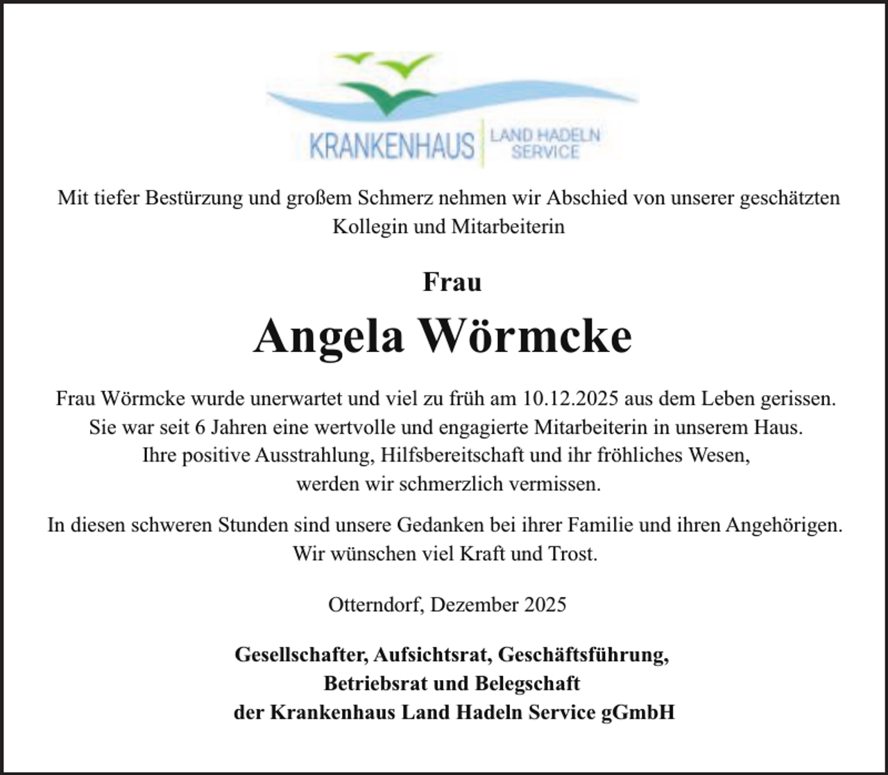 <p>Mit tiefer Bestürzung und großem Schmerz nehmen wir Abschied von unserer geschätzten<br />Kollegin und Mitarbeiterin</p><p>Frau</p><p>Angela Wörmcke<br />Frau Wörmcke wurde unerwartet und viel zu früh am 10.12.2025 aus dem Leben gerissen.<br />Sie war seit 6 Jahren eine wertvolle und engagierte Mitarbeiterin in unserem Haus.<br />Ihre positive Ausstrahlung, Hilfsbereitschaft und ihr fröhliches Wesen,<br />werden wir schmerzlich vermissen.<br />In diesen schweren Stunden sind unsere Gedanken bei ihrer Familie und ihren Angehörigen.<br />Wir wünschen viel Kraft und Trost.<br />Otterndorf, Dezember 2025</p><p>Gesellschafter, Aufsichtsrat, Geschäftsführung,<br />Betriebsrat und Belegschaft<br />der Krankenhaus Land Hadeln Service gGmbH</p>