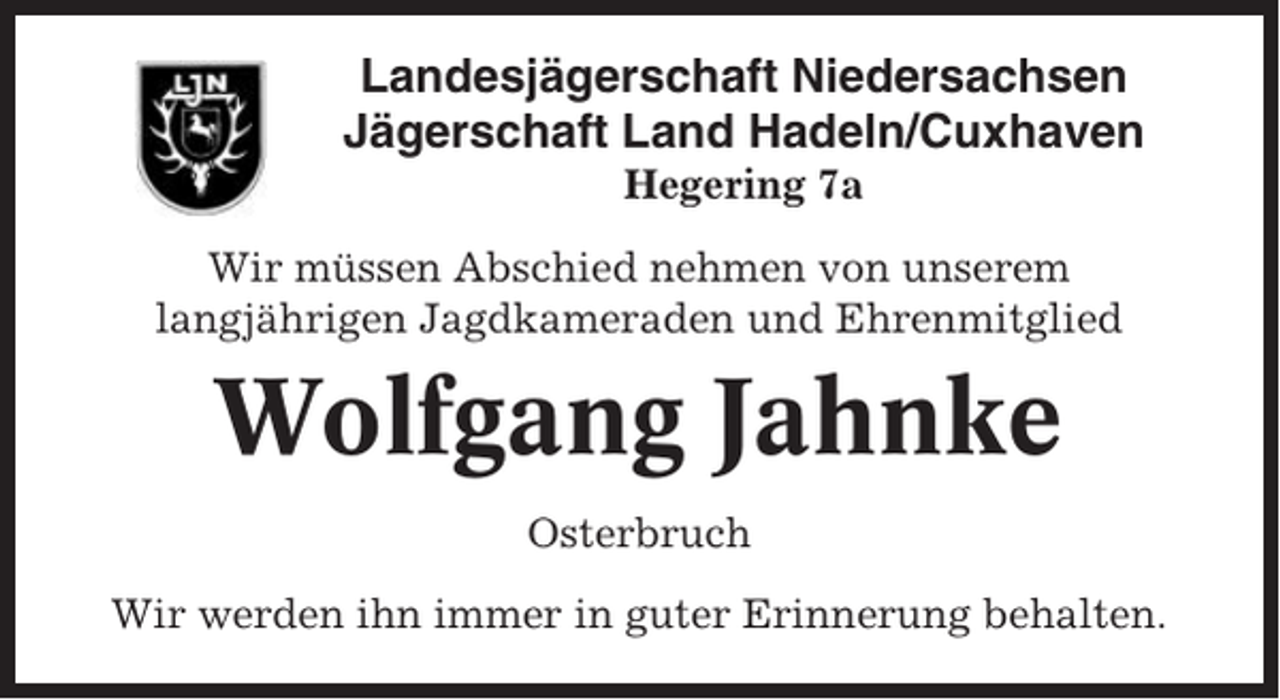 <p>Landesjägerschaft Niedersachsen<br />Jägerschaft Land Hadeln/Cuxhaven<br />Hegering 7a<br />Wir müssen Abschied nehmen von unserem<br />langjährigen Jagdkameraden und Ehrenmitglied</p><p>Wolfgang Jahnke<br />Osterbruch<br />Wir werden ihn immer in guter Erinnerung behalten.</p>