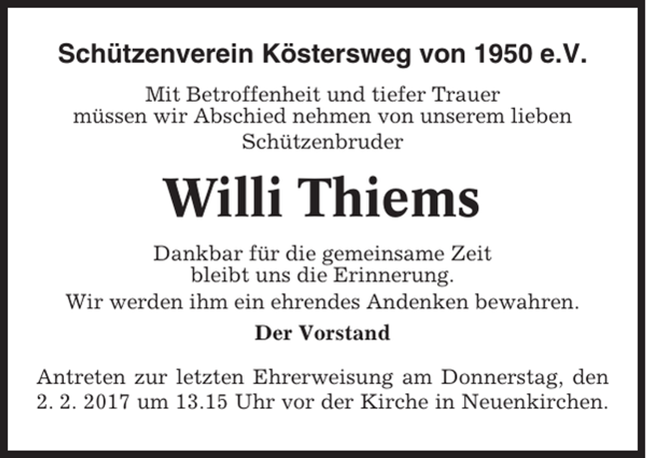 <p>Schützenverein Köstersweg von 1950 e.V.<br />Mit Betroffenheit und tiefer Trauer<br />müssen wir Abschied nehmen von unserem lieben<br />Schützenbruder</p><p>Willi Thiems<br />Dankbar für die gemeinsame Zeit<br />bleibt uns die Erinnerung.<br />Wir werden ihm ein ehrendes Andenken bewahren.<br />Der Vorstand<br />Antreten zur letzten Ehrerweisung am Donnerstag, den<br />2. 2. 2017 um 13.15 Uhr vor der Kirche in Neuenkirchen.</p>